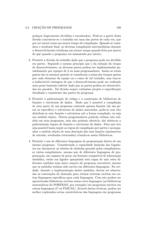 4.5. CRIAÇÃO DE PROGRAMAS 109
pedaços (logicamente divididos e encadeados). Pode-se a partir desta
divisão concentrar-se o trabalho em uma das partes de cada vez, que
por ser menor toma um menor tempo de compilação. Quando se consi-
dera o resultado final, as diversas compilações intermediárias durante
o desenvolvimento totalizam um menor tempo quando feita por partes
do que quando o programa era manuseado por inteiro.
2. Permitir a divisão do trabalho dado que o programa pode ser dividido
em partes. Seguindo o mesmo princı́pio que o da redução do tempo
de desenvolvimento, as diversas partes podem ser implementadas pa-
ralelamente por equipes de 2 ou mais programadores. Assim os totais
gastos são os mesmos quando se consideram a soma dos tempos gastos
por cada elemento da equipe ou o custo de tal trabalho, mas tem-se
a indiscutı́vel vantagem de que o desenvolvimento pode ser realizado
num prazo bastante inferior dado que as partes podem ser desenvolvi-
das em paralelo. Tal divisão requer cuidadoso projeto e especificação
detalhada e consistente das partes do programa.
3. Permitir a padronização de código e a construção de bibliotecas de
funções e estruturas de dados. Dado que é possı́vel a compilação
de uma parte de um programa contendo apenas funções (de uso ge-
ral ou especı́fico) e estruturas de dados associadas, pode-se com isto
distribuir-se esta funções e estruturas sob a forma compilada, ou seja
um módulo objeto. Outros programadores poderão utilizar este mó-
dulo em seus programas, mas não poderão alterá-lo, daı́ obtém-se a
padronização segura de funções e estruturas de dados. Para que isto
seja possı́vel basta seguir as regras de compilação por partes e acompa-
nhar o módulo objeto de uma descrição das suas funções (parâmetros
de entrada, resultados retornados) criando-se assim bibliotecas.
4. Permitir o uso de diferentes linguagens de programação dentro de um
mesmo programa. Considerando a capacidade limitada dos Ligado-
res em interpretar as tabelas de sı́mbolos geradas pelos compiladores,
se vários compiladores, mesmo que de diferentes linguagens de pro-
gramação, são capazes de gerar um formato compatı́vel de informação
simbólica, então um ligador apropriado será capaz de unir estes di-
ferentes módulos num único arquivo de programa executável, mesmo
que os módulos tenham sido escrito em diferentes linguagens. Na ver-
dade, durante a implementação destes módulos, devem ser observa-
das as convenções de chamada para rotinas externas escritas em ou-
tras linguagens especı́ficas para cada linguagem. Com isto podem ser
aproveitadas bibliotecas escritas numa certa linguagem (as bibliotecas
matemáticas do FORTRAN, por exemplo) em programas escritos em
outras linguagens (C ou PASCAL). Através destas técnicas, podem ser
melhor exploradas certas caraterı́sticas das linguagens em programas
 