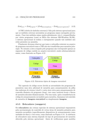 4.5. CRIAÇÃO DE PROGRAMAS 111
Endnovo = Endoriginal + (Endbasecompilacao − Endbasecarregamento) (4.3)
A TSE (tabela de sı́mbolos externos) é lida pelo sistema operacional para
que os módulos externos necessários ao programa sejam carregados previa-
mente. Caso tais módulos sejam usados globalmente, isto é, compartilhados
por vários programas (como as DLLs dos sistemas MS-Windows 95/98),
o sistema operacional só realiza o carregamento quando tais módulos não
estão presentes na memória.
Finalmente devemos observar que tanto o cabeçalho existente no arquivo
de programa executável como a TSE não são transferidas para memória prin-
cipal. No entanto a área ocupada pelo programa não corresponde apenas ao
segmento de código contido no arquivo executável, sendo substancialmente
maior, como ilustrado na Figura 4.13
Figura 4.13: Estrutura tı́pica de imagem executável
Tal expansão do código ocorre devido as necessidades dos programas de
possuirem uma área adicional de memória para armazenamento da pilha
dos endereços de retorno (stack) e outra área extra para armazenamento de
conteúdo dinâmico do programa (heap), tais como variáveis locais e blocos
de memória alocados dinâmicamente. Por essa razão, após a transferência do
código do armazenamento secundário para memória, chamamos tal conteúdo
de memória de imagem executável ou simplesmente imagem.
4.5.5 Relocadores (swappers)
Os relocadores são rotinas especiais do sistema operacional responsáveis
pela movimentação do conteúdo de certas áreas de memória primária para
memória secundária (especificamente dispositivos de armazenamento como
unidades de disco) e vice-versa, como ilustrado na Figura 4.14. A existência
de relocadores num sistema depende do tipo de gerenciamento de memória
oferecido pelo sistema operacional. Antes de verificarmos quais modelos
 