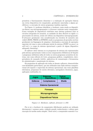 4 CAPÍTULO 1. INTRODUÇÃO
permitem o funcionamento elementar e a realização de operações básicas
em certos dispositivos do computador, geralmente associadas a alguns pe-
riféricos e a execução de outros programas também especiais.
Na Figura 1.1 podemos identificar o hardware como sendo os dispositi-
vos fı́sicos, sua microprogramação e o firmware existente neste computador.
Como exemplos de dispositivos existentes num sistema podemos citar os
circuitos integrados de memória, as unidades de disco flexı́vel ou rı́gido e o
processador do sistema, sendo este último um dispositivo microprogramado.
O firmware geralmente vem acondicionado em circuitos de memória não
volátil (ROM, PROM ou EPROM) sendo os programas ali gravados escritos
geralmente em linguagem de máquina e destinados a execução de operações
especiais tal como a auto-verificação inicial do sistema (POST ou power on
self test) e a carga do sistema operacional a partir de algum dispositivo
adequado (bootstrap).
O software deste sistema ou os programas do sistema são representados
pelo sistema operacional e todos os seus componentes (bibliotecas de funções
e programas utilitários) além de todos os outros programas acessórios do sis-
tema, tais como editores de texto, programas gráficos, compiladores, inter-
pretadores de comando (shells), aplicativos de comunicação e ferramentas
de administração e manutenção do sistema.
Os programas de aplicação são todos os demais softwares, desenvolvidos
com finalidades particulares, que são utilizados num dado sistema computa-
cional sob suporte e supervisão do sistema operacional, tais como planilhas
eletrônicas, programas de correio eletrônico, navegadores (browsers), jogos,
aplicações multimı́dia etc.
Figura 1.1: Hardware, software, firmware e o SO
Por si só, o hardware do computador dificilmente poderia ser utilizado
diretamente e mesmos assim, exigindo grande conhecimento e esforço para
execução de tarefas muito simples. Neste nı́vel, o computador somente é ca-
 