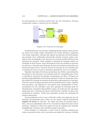 112 CAPÍTULO 4. GERENCIAMENTO DE MEMÓRIA
de gerenciamento de memória podem fazer uso dos relocadores, devemos
compreender melhor a natureza de seu trabalho.
Figura 4.14: Conceito de relocação
Considerando que num sistema multiprogramado existem vários proces-
sos ativos (em estado ready), bloqueados (em estado blocked) e suspensos
(em estado suspended), sabemos que apenas um processo está efetivamente
em execução, isto é, utilizando o processador (estado running), então, a me-
dida de suas necessidades, este processo em execução poderá solicitar áreas
adicionais de memória. Estes pedidos de alocação de memória podem ser
atendidos de duas formas: áreas efetivamente livres são cedidas ao processo
ou aciona-se o relocador para liberação de áreas de memória pertencentes aos
demais processos ativos e inativos através da remoção de seu conteúdo para
os arquivos de troca, no que se denomina operação de troca ou swapping.
Seguindo instruções do sistema operacional, que detém o gerenciamento
da memória e dos processos, um relocador pode ser comandado para retirar
o conteúdo de uma área de memória armazenado-a em disco. O espaço em
memória disponibilizado através desta operação é pode ser usado para aten-
der pedidos de alocação de memória do processo correntemente em execução.
Com isto, partes de alguns processos serão transferidas para o disco. Quando
estes processos, cuja algumas de suas partes estão armazenadas no disco,
necessitarem de tais conteúdos, uma nova operação de relocação pode ser
efetuada para, novamente disponibilizar espaço, de modo que este seja agora
usado para que o conteúdo das partes anteriormente copiadas em disco, seja
recolocada na memória. Todas estas operações ocorrem sob orientação do
sistema operacional.
O que geralmente ocorre é que o relocador realiza uma cópia das área de
memória movimentadas para o disco em um arquivo especial denominado
arquivo de troca ou swap file. Ao copiar tais áreas de memória para o
disco, estas são assinaladas como livres, tornando-se disponı́veis para outros
processos. Também se efetua um registro do que foi copiado para memória
possibilitando recuperar este conteúdo quando necessário.
Nesta situação, se avaliarmos a soma total de memória utilizada por
todos os processos ativos, isto é, processos nos estados de running e também
 