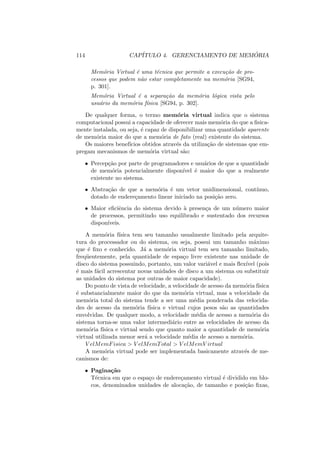 114 CAPÍTULO 4. GERENCIAMENTO DE MEMÓRIA
Memória Virtual é uma técnica que permite a execução de pro-
cessos que podem não estar completamente na memória [SG94,
p. 301].
Memória Virtual é a separação da memória lógica vista pelo
usuário da memória fı́sica [SG94, p. 302].
De qualquer forma, o termo memória virtual indica que o sistema
computacional possui a capacidade de oferecer mais memória do que a fisica-
mente instalada, ou seja, é capaz de disponibilizar uma quantidade aparente
de memória maior do que a memória de fato (real) existente do sistema.
Os maiores benefı́cios obtidos através da utilização de sistemas que em-
pregam mecanismos de memória virtual são:
• Percepção por parte de programadores e usuários de que a quantidade
de memória potencialmente disponı́vel é maior do que a realmente
existente no sistema.
• Abstração de que a memória é um vetor unidimensional, contı́nuo,
dotado de endereçamento linear iniciado na posição zero.
• Maior eficiência do sistema devido à presença de um número maior
de processos, permitindo uso equilibrado e sustentado dos recursos
disponı́veis.
A memória fı́sica tem seu tamanho usualmente limitado pela arquite-
tura do processador ou do sistema, ou seja, possui um tamanho máximo
que é fixo e conhecido. Já a memória virtual tem seu tamanho limitado,
freqüentemente, pela quantidade de espaço livre existente nas unidade de
disco do sistema possuindo, portanto, um valor variável e mais flexı́vel (pois
é mais fácil acrescentar novas unidades de disco a um sistema ou substituir
as unidades do sistema por outras de maior capacidade).
Do ponto de vista de velocidade, a velocidade de acesso da memória fı́sica
é substancialmente maior do que da memória virtual, mas a velocidade da
memória total do sistema tende a ser uma média ponderada das velocida-
des de acesso da memória fı́sica e virtual cujos pesos são as quantidades
envolvidas. De qualquer modo, a velocidade média de acesso a memória do
sistema torna-se uma valor intermediário entre as velocidades de acesso da
memória fı́sica e virtual sendo que quanto maior a quantidade de memória
virtual utilizada menor será a velocidade média de acesso a memória.
V elMemFisica > V elMemTotal > V elMemV irtual
A memória virtual pode ser implementada basicamente através de me-
canismos de:
• Paginação
Técnica em que o espaço de endereçamento virtual é dividido em blo-
cos, denominados unidades de alocação, de tamanho e posição fixas,
 