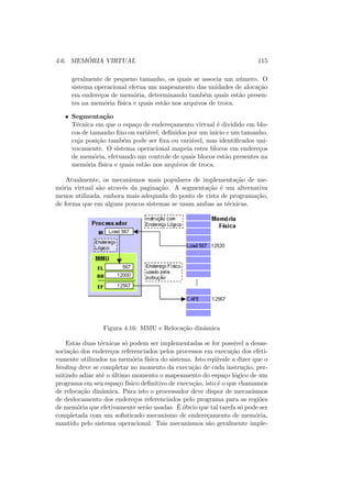 4.6. MEMÓRIA VIRTUAL 115
geralmente de pequeno tamanho, os quais se associa um número. O
sistema operacional efetua um mapeamento das unidades de alocação
em endereços de memória, determinando também quais estão presen-
tes na memória fı́sica e quais estão nos arquivos de troca.
• Segmentação
Técnica em que o espaço de endereçamento virtual é dividido em blo-
cos de tamanho fixo ou variável, definidos por um inı́cio e um tamanho,
cuja posição também pode ser fixa ou variável, mas identificados uni-
vocamente. O sistema operacional mapeia estes blocos em endereços
de memória, efetuando um controle de quais blocos estão presentes na
memória fı́sica e quais estão nos arquivos de troca.
Atualmente, os mecanismos mais populares de implementação de me-
mória virtual são através da paginação. A segmentação é um alternativa
menos utilizada, embora mais adequada do ponto de vista de programação,
de forma que em alguns poucos sistemas se usam ambas as técnicas.
Figura 4.16: MMU e Relocação dinâmica
Estas duas técnicas só podem ser implementadas se for possı́vel a desas-
sociação dos endereços referenciados pelos processos em execução dos efeti-
vamente utilizados na memória fı́sica do sistema. Isto eqüivale a dizer que o
binding deve se completar no momento da execução de cada instrução, per-
mitindo adiar até o último momento o mapeamento do espaço lógico de um
programa em seu espaço fı́sico definitivo de execução, isto é o que chamamos
de relocação dinâmica. Para isto o processador deve dispor de mecanismos
de deslocamento dos endereços referenciados pelo programa para as regiões
de memória que efetivamente serão usadas. É óbvio que tal tarefa só pode ser
completada com um sofisticado mecanismo de endereçamento de memória,
mantido pelo sistema operacional. Tais mecanismos são geralmente imple-
 