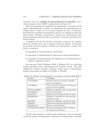116 CAPÍTULO 4. GERENCIAMENTO DE MEMÓRIA
mentados como uma unidade de gerenciamento de memória ou me-
mory management unit (MMU) esquematizada na Figura 53.
Além dos mecanismos de paginação ou segmentação, a memória virtual
exige a disponibilização de espaço nos dispositivos de armazenamento se-
cundário para a criação de um (ou mais) arquivos de troca, os swap files.
Em função da velocidade dos dispositivos de E/S, as unidades de disco são
quase sempre utilizadas, minimizando o impacto das transferências entre
memória primária (memória fı́sica do sistema) e memória secundária (uni-
dades de disco).
A memória total de um sistema é, portanto, a soma de sua memória
fı́sica (de tamanho fixo) com a memória virtual do sistema. O tamanho
da memória virtual do sistema é definida por, basicamente, o menor valor
dentre os seguintes:
• capacidade de endereçamento do processador,
• capacidade de administração de endereços do sistema operacional e
• capacidade de armazenamento dos dispositivos de armazenamento se-
cundário (unidades de disco).
Nos sistemas Win32 (Windows 95/98 e Windows NT) são oferecidas
funções especı́ficas para o gerenciamento de memória virtual. Suas API
(Application Program Interface) oferecem, dentre outras, as importantes
funções relacionadas na Tabela 4.3 [CAL96, p. 252-262].
Tabela 4.3: Funções de gerenciamento de memória virtual da API Win32
Função Utilização
VirtualAlloc Permite reservar ou alocar memória
para um programa.
VirtualFree Libera memória alocada ou reservada
através de VirtualAlloc.
GetProcessHeap Obtêm um handler para o heap atual.
CreateHeap Cria um novo heap.
HeapAlloc Efetua uma alocação parcial no heap.
HeapReAlloc Modifica o tamanho de uma alocação
parcial do heap.
HeapSize Retorna o tamanho corrente do heap.
HeapFree Libera uma alocação parcial do heap.
HeapDestroy Destroy a área de heap.
GlobalMemoryStatus Retorna informações sobre utilização
da memória do sistema.
Através destas funções o usuário pode administrar o uso da memória
virtual do sistema, determinando a utilização da memória fı́sica, tamanho
 