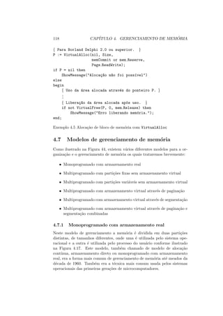118 CAPÍTULO 4. GERENCIAMENTO DE MEMÓRIA
{ Para Borland Delphi 2.0 ou superior. }
P := VirtualAlloc(nil, Size,
memCommit or mem Reserve,
Page ReadWrite);
if P = nil then
ShowMessage("Alocaç~
ao n~
ao foi possı́vel")
else
begin
{ Uso da área alocada através do ponteiro P. }
.
.
.
{ Liberaç~
ao da área alocada após uso. }
if not VirtualFree(P, 0, mem Release) then
ShowMessage("Erro liberando memória.");
end;
Exemplo 4.5 Alocação de bloco de memória com VirtualAlloc
4.7 Modelos de gerenciamento de memória
Como ilustrado na Figura 44, existem vários diferentes modelos para a or-
ganização e o gerenciamento de memória os quais trataremos brevemente:
• Monoprogramado com armazenamento real
• Multiprogramado com partições fixas sem armazenamento virtual
• Multiprogramado com partições variáveis sem armazenamento virtual
• Multiprogramado com armazenamento virtual através de paginação
• Multiprogramado com armazenamento virtual através de segmentação
• Multiprogramado com armazenamento virtual através de paginação e
segmentação combinadas
4.7.1 Monoprogramado com armazenamento real
Neste modelo de gerenciamento a memória é dividida em duas partições
distintas, de tamanhos diferentes, onde uma é utilizada pelo sistema ope-
racional e a outra é utilizada pelo processo do usuário conforme ilustrado
na Figura 4.17. Este modelo, também chamado de modelo de alocação
contı́nua, armazenamento direto ou monoprogramado com armazenamento
real, era a forma mais comum de gerenciamento de memória até meados da
década de 1960. Também era a técnica mais comum usada pelos sistemas
operacionais das primeiras gerações de microcomputadores.
 