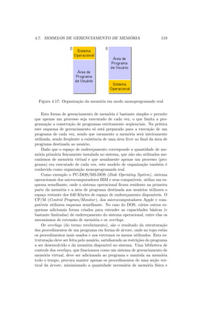 4.7. MODELOS DE GERENCIAMENTO DE MEMÓRIA 119
Figura 4.17: Organização da memória em modo monoprogramado real
Esta forma de gerenciamento de memória é bastante simples e permite
que apenas um processo seja executado de cada vez, o que limita a pro-
gramação a construção de programas estritamente seqüenciais. Na prática
este esquema de gerenciamento só está preparado para a execução de um
programa de cada vez, sendo que raramente a memória será inteiramente
utilizada, sendo freqüente a existência de uma área livre ao final da área de
programa destinada ao usuário.
Dado que o espaço de endereçamento corresponde a quantidade de me-
mória primária fisicamente instalada no sistema, que não são utilizados me-
canismos de memória virtual e que usualmente apenas um processo (pro-
grama) era executado de cada vez, este modelo de organização também é
conhecido como organização monoprogramada real.
Como exemplo o PC-DOS/MS-DOS (Disk Operating System), sistema
operacionais dos microcomputadores IBM e seus compatı́veis, utiliza um es-
quema semelhante, onde o sistema operacional ficava residente na primeira
parte da memória e a área de programa destinada aos usuários utilizava o
espaço restante dos 640 Kbytes de espaço de endereçamento disponı́veis. O
CP/M (Control Program/Monitor), dos microcomputadores Apple e com-
patı́veis utilizava esquema semelhante. No caso do DOS, vários outros es-
quemas adicionais forma criados para estender as capacidades básicas (e
bastante limitadas) de endereçamento do sistema operacional, entre elas os
mecanismos de extensão de memória e os overlays.
Os overlays (do termo recobrimento), são o resultado da estruturação
dos procedimentos de um programa em forma de árvore, onde no topo estão
os procedimentos mais usados e nos extremos os menos utilizados. Esta es-
truturação deve ser feita pelo usuário, satisfazendo as restrições do programa
a ser desenvolvido e da memória disponı́vel no sistema. Uma biblioteca de
controle dos overlays, que funcionava como um sistema de gerenciamento de
memória virtual, deve ser adicionada ao programa e mantida na memória
todo o tempo, procura manter apenas os procedimentos de uma seção ver-
tical da árvore, minimizando a quantidade necessária de memória fı́sica e
 
