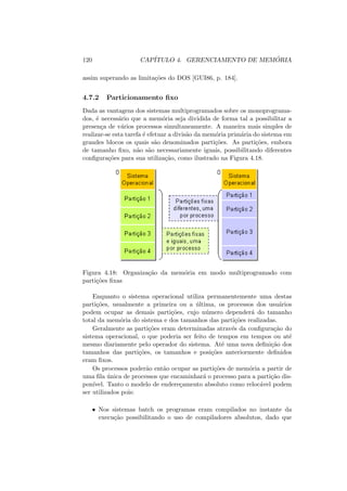 120 CAPÍTULO 4. GERENCIAMENTO DE MEMÓRIA
assim superando as limitações do DOS [GUI86, p. 184].
4.7.2 Particionamento fixo
Dada as vantagens dos sistemas multiprogramados sobre os monoprograma-
dos, é necessário que a memória seja dividida de forma tal a possibilitar a
presença de vários processos simultaneamente. A maneira mais simples de
realizar-se esta tarefa é efetuar a divisão da memória primária do sistema em
grandes blocos os quais são denominados partições. As partições, embora
de tamanho fixo, não são necessariamente iguais, possibilitando diferentes
configurações para sua utilização, como ilustrado na Figura 4.18.
Figura 4.18: Organização da memória em modo multiprogramado com
partições fixas
Enquanto o sistema operacional utiliza permanentemente uma destas
partições, usualmente a primeira ou a última, os processos dos usuários
podem ocupar as demais partições, cujo número dependerá do tamanho
total da memória do sistema e dos tamanhos das partições realizadas.
Geralmente as partições eram determinadas através da configuração do
sistema operacional, o que poderia ser feito de tempos em tempos ou até
mesmo diariamente pelo operador do sistema. Até uma nova definição dos
tamanhos das partições, os tamanhos e posições anteriormente definidos
eram fixos.
Os processos poderão então ocupar as partições de memória a partir de
uma fila única de processos que encaminhará o processo para a partição dis-
ponı́vel. Tanto o modelo de endereçamento absoluto como relocável podem
ser utilizados pois:
• Nos sistemas batch os programas eram compilados no instante da
execução possibilitando o uso de compiladores absolutos, dado que
 