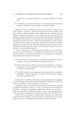 4.7. MODELOS DE GERENCIAMENTO DE MEMÓRIA 121
a posição que o programa utilizaria na memória (partição) era conhe-
cida;
• Se utilizado compiladores relocáveis, um carregador relocável poderia
transpor o código corretamente para a partição escolhida.
Quando do uso de partições iguais, uma única fila de processos po-
deria atender a contento a tarefa de definir qual processo ocuparia uma
certa partição, embora ocorresse perda significativa de memória pela não
utilização integral das partições. O uso de partições fixas de diferentes ta-
manhos permitia fazer melhor uso da memória, pois nesta situação poderiam
ser utilizadas filas diferentes de processos para cada partição, baseadas no
tamanho do processo/partição. Ainda assim poderı́amos ter uma situação
de partições livres e uma, em especial, com uma fila de processos. A melhor
solução encontrada foi adotar uma única fila de processos e critérios de ele-
gibilidade para designação de partições para processos visando bom uso da
memória e um throughput adequado.
Torna-se evidente que a determinação da partição para a execução de
um dado processo influencia no desempenho do sistema. Para esta tarefa
podemos utilizar um dos seguintes critérios, que correspondem a estratégias
de posicionamento (placement strategies):
• First fit: Aloca-se o processo para a primeira partição encontrada que
comporte o processo, minimizando o trabalho de procura.
• Best fit: O processo é alocado para a menor partição que o comporte,
produzindo o menor desperdı́cio de áreas de memória, exige pesquisa
em todas as partições livres.
• Worst fit: O processo é alocado para a maior partição que o comporte,
produzindo o maior desperdı́cio de áreas de memória, exige pesquisa
em todas as partições livres.
Langsam et al. [LAT96, p. 625] sugerem alguns algoritmos em linguagem
C para a alocação de blocos de memória utilizando o first fit e best fit, bem
como para seleção da melhor partição a ser liberada.
De qualquer forma, o espaço de endereçamento corresponde ao tamanho
da memória primária do sistema, ou seja, a somatória dos tamanhos das
partições e, portanto, do tamanho máximo dos processos em execução, é
igual a memória fı́sica instalada no sistema. Assim, o particionamento fixo
é um esquema de organização de memória que não utiliza memória virtual.
Vários sistemas comerciais de grande porte utilizavam este esquema de
gerenciamento de memória, onde o operador ou o administrador do sistema
definia o número e o tamanho das partições da memória principal.
 