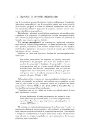 1.1. DEFININDO OS SISTEMAS OPERACIONAIS 5
paz de entender programas diretamente escritos em linguagem de máquina.
Além disso, cada diferente tipo de computador possui uma arquitetura in-
terna distinta que pode se utilizar de diferentes processadores que por sua
vez requisitarão diferentes linguagens de máquina, tornando penosa e can-
sativa a tarefa dos programadores.
Desta forma, é adequada a existência de uma camada intermediária entre
o hardware e os programas de aplicação que pudesse não apenas oferecer
um ambiente de programação mais adequado mas também um ambiente de
trabalho mais simples, seguro e eficiente.
Um sistema operacional é um programa, ou conjunto de programas,
especialmente desenvolvido para oferecer, da forma mais simples e transpa-
rente possı́vel, os recursos de um sistema computacional aos seus usuários,
controlando e organizando o uso destes recursos de maneira que se obtenha
um sistema eficiente e seguro.
Stallings, ao tratar dos objetivos e funções dos sistemas operacionais,
afirma que:
Um sistema operacional é um programa que controla a execução
dos programas de aplicação e atua como uma interface entre o
usuário do computador o hardware do computador. Um sis-
tema operacional pode ser pensado como tendo dois objetivos ou
desempenhando duas funções: conveniência, pois faz o sistema
computacional mais conveniente de usar; e eficiência, pois per-
mite que os recursos do sistema computacional sejam usados de
maneira eficiente. [STA96, p. 222]
Silberschatz utiliza praticamente a mesma definição, indicando que um
sistema operacional é um ambiente intermediário entre o usuário e o hard-
ware do computador no qual programas podem ser executados de forma
conveniente e eficiente [SG00, p. 23]. Davis [DAV91], Shay [SHA96] e ou-
tros também apresentam idéias semelhantes.
Tanenbaum, por sua vez, define um sistema operacional através de uma
ótica ligeiramente diferente:
O mais fundamental de todos os programas do sistema é o sis-
tema operacional que controla todos os recursos computacionais
e provê uma base sobre a qual programas de aplicação podem ser
escritos. [TAN92, p. 1]
Os sistemas operacionais são uma camada de software que ”envolve” os
componentes fı́sicos de um computador, intermediando as interações entre
estes componentes e os usuários ou os programas dos usuários. Neste sentido
é apropriado considerar que os sistemas operacionais podem ser vistos como
uma extensão do próprio computador ou como gerenciadores dos recursos
existentes neste computador.
 
