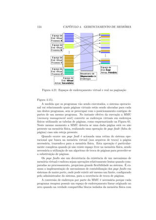 124 CAPÍTULO 4. GERENCIAMENTO DE MEMÓRIA
Figura 4.21: Espaços de endereçamento virtual e real na paginação
Figura 4.15).
A medida que os programas vão sendo executados, o sistema operacio-
nal vai relacionando quais páginas virtuais estão sendo alocadas para cada
um destes programas, sem se preocupar com o posicionamento contı́guo de
partes de um mesmo programa. No instante efetivo da execução a MMU
(memory management unit) converte os endereços virtuais em endereços
fı́sicos utilizando as tabelas de páginas, como esquematizado na Figura 61.
Neste mesmo momento a MMU detecta se uma dada página está ou não
presente na memória fı́sica, realizando uma operação de page fault (falta de
página) caso não esteja presente.
Quando ocorre um page fault é acionada uma rotina do sistema ope-
racional que busca na memória virtual (nos arquivos de troca) a página
necessária, trazendo-a para a memória fı́sica. Esta operação é particular-
mente complexa quando já não existe espaço livre na memória fı́sica, sendo
necessária a utilização de um algoritmo de troca de páginas para proceder-se
a substituição de páginas.
Os page faults são um decorrência da existência de um mecanismo de
memória virtual e embora sejam operações relativamente lentas quando com-
paradas ao processamento, propiciam grande flexibilidade ao sistema. É co-
mum a implementação de mecanismos de contabilização dos page faults em
sistemas de maior porte, onde pode existir até mesmo um limite, configurado
pelo administrador do sistema, para a ocorrência de troca de páginas.
A conversão de endereços por parte da MMU é necessária porque cada
programa imagina possuir um espaço de endereçamento linear originado no
zero quando na verdade compartilha blocos isolados da memória fı́sica com
 