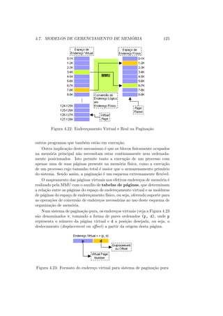 4.7. MODELOS DE GERENCIAMENTO DE MEMÓRIA 125
Figura 4.22: Endereçamento Virtual e Real na Paginação
outros programas que também estão em execução.
Outra implicação deste mecanismo é que os blocos fisicamente ocupados
na memória principal não necessitam estar continuamente nem ordenada-
mente posicionados. Isto permite tanto a execução de um processo com
apenas uma de suas páginas presente na memória fı́sica, como a execução
de um processo cujo tamanho total é maior que o armazenamento primário
do sistema. Sendo assim, a paginação é um esquema extremamente flexı́vel.
O mapeamento das páginas virtuais nos efetivos endereços de memória é
realizado pela MMU com o auxı́lio de tabelas de páginas, que determinam
a relação entre as páginas do espaço de endereçamento virtual e as molduras
de páginas do espaço de endereçamento fı́sico, ou seja, oferendo suporte para
as operações de conversão de endereços necessárias ao uso deste esquema de
organização de memória.
Num sistema de paginação pura, os endereços virtuais (veja a Figura 4.23
são denominados v, tomando a forma de pares ordenados (p, d), onde p
representa o número da página virtual e d a posição desejada, ou seja, o
deslocamento (displacement ou offset) a partir da origem desta página.
Figura 4.23: Formato do endereço virtual para sistema de paginação pura
 