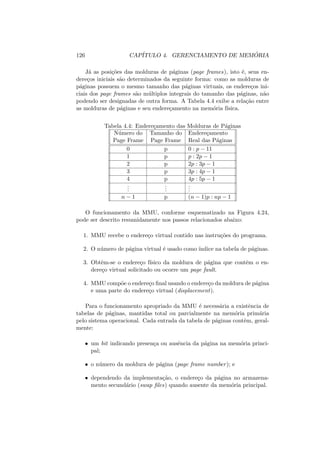 126 CAPÍTULO 4. GERENCIAMENTO DE MEMÓRIA
Já as posições das molduras de páginas (page frames), isto é, seus en-
dereços iniciais são determinados da seguinte forma: como as molduras de
páginas possuem o mesmo tamanho das páginas virtuais, os endereços ini-
ciais dos page frames são múltiplos integrais do tamanho das páginas, não
podendo ser designadas de outra forma. A Tabela 4.4 exibe a relação entre
as molduras de páginas e seu endereçamento na memória fı́sica.
Tabela 4.4: Endereçamento das Molduras de Páginas
Número do Tamanho do Endereçamento
Page Frame Page Frame Real das Páginas
0 p 0 : p − 11
1 p p : 2p − 1
2 p 2p : 3p − 1
3 p 3p : 4p − 1
4 p 4p : 5p − 1
.
.
.
.
.
.
.
.
.
n − 1 p (n − 1)p : np − 1
O funcionamento da MMU, conforme esquematizado na Figura 4.24,
pode ser descrito resumidamente nos passos relacionados abaixo:
1. MMU recebe o endereço virtual contido nas instruções do programa.
2. O número de página virtual é usado como ı́ndice na tabela de páginas.
3. Obtêm-se o endereço fı́sico da moldura de página que contêm o en-
dereço virtual solicitado ou ocorre um page fault.
4. MMU compõe o endereço final usando o endereço da moldura de página
e uma parte do endereço virtual (displacement).
Para o funcionamento apropriado da MMU é necessária a existência de
tabelas de páginas, mantidas total ou parcialmente na memória primária
pelo sistema operacional. Cada entrada da tabela de páginas contêm, geral-
mente:
• um bit indicando presença ou ausência da página na memória princi-
pal;
• o número da moldura de página (page frame number); e
• dependendo da implementação, o endereço da página no armazena-
mento secundário (swap files) quando ausente da memória principal.
 