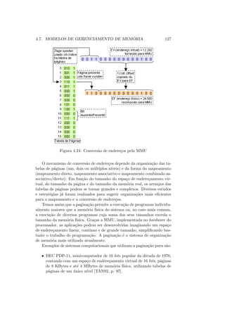 4.7. MODELOS DE GERENCIAMENTO DE MEMÓRIA 127
Figura 4.24: Conversão de endereços pela MMU
O mecanismo de conversão de endereços depende da organização das ta-
belas de páginas (um, dois ou múltiplos nı́veis) e da forma do mapeamento
(mapeamento direto, mapeamento associativo e mapeamento combinado as-
sociativo/direto). Em função do tamanho do espaço de endereçamento vir-
tual, do tamanho da página e do tamanho da memória real, os arranjos das
tabelas de páginas podem se tornar grandes e complexos. Diversos estudos
e estratégias já foram realizados para sugerir organizações mais eficientes
para o mapeamento e a conversão de endereços.
Temos assim que a paginação permite a execução de programas individu-
almente maiores que a memória fı́sica do sistema ou, no caso mais comum,
a execução de diversos programas cuja soma dos seus tamanhos exceda o
tamanho da memória fı́sica. Graças a MMU, implementada no hardware do
processador, as aplicações podem ser desenvolvidas imaginando um espaço
de endereçamento linear, contı́nuo e de grande tamanho, simplificando bas-
tante o trabalho de programação. A paginação é o sistema de organização
de memória mais utilizado atualmente.
Exemplos de sistemas computacionais que utilizam a paginação pura são:
• DEC PDP-11, minicomputador de 16 bits popular da década de 1970,
contando com um espaço de endereçamento virtual de 16 bits, páginas
de 8 KBytes e até 4 MBytes de memória fı́sica, utilizando tabelas de
páginas de um único nı́vel [TAN92, p. 97].
 