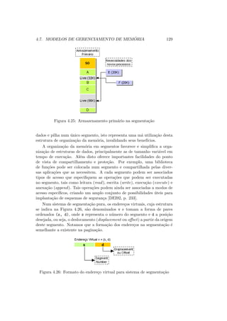 4.7. MODELOS DE GERENCIAMENTO DE MEMÓRIA 129
Figura 4.25: Armazenamento primário na segmentação
dados e pilha num único segmento, isto representa uma má utilização desta
estrutura de organização da memória, invalidando seus benefı́cios.
A organização da memória em segmentos favorece e simplifica a orga-
nização de estruturas de dados, principalmente as de tamanho variável em
tempo de execução. Além disto oferece importantes facilidades do ponto
de vista de compartilhamento e proteção. Por exemplo, uma biblioteca
de funções pode ser colocada num segmento e compartilhada pelas diver-
sas aplicações que as necessitem. A cada segmento podem ser associados
tipos de acesso que especifiquem as operações que podem ser executadas
no segmento, tais como leitura (read), escrita (write), execução (execute) e
anexação (append). Tais operações podem ainda ser associadas a modos de
acesso especı́ficos, criando um amplo conjunto de possibilidades úteis para
implantação de esquemas de segurança [DEI92, p. 233].
Num sistema de segmentação pura, os endereços virtuais, cuja estrutura
se indica na Figura 4.26, são denominados v e tomam a forma de pares
ordenados (s, d), onde s representa o número do segmento e d a posição
desejada, ou seja, o deslocamento (displacement ou offset) a partir da origem
deste segmento. Notamos que a formação dos endereços na segmentação é
semelhante a existente na paginação.
Figura 4.26: Formato do endereço virtual para sistema de segmentação
 