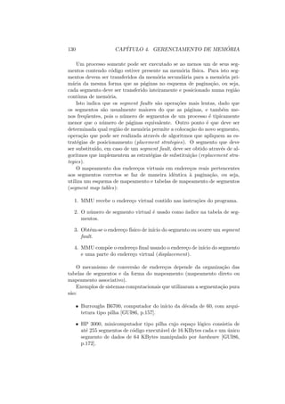 130 CAPÍTULO 4. GERENCIAMENTO DE MEMÓRIA
Um processo somente pode ser executado se ao menos um de seus seg-
mentos contendo código estiver presente na memória fı́sica. Para isto seg-
mentos devem ser transferidos da memória secundária para a memória pri-
mária da mesma forma que as páginas no esquema de paginação, ou seja,
cada segmento deve ser transferido inteiramente e posicionado numa região
contı́nua de memória.
Isto indica que os segment faults são operações mais lentas, dado que
os segmentos são usualmente maiores do que as páginas, e também me-
nos freqüentes, pois o número de segmentos de um processo é tipicamente
menor que o número de páginas equivalente. Outro ponto é que deve ser
determinada qual região de memória permite a colocação do novo segmento,
operação que pode ser realizada através de algoritmos que apliquem as es-
tratégias de posicionamento (placement strategies). O segmento que deve
ser substituı́do, em caso de um segment fault, deve ser obtido através de al-
goritmos que implementem as estratégias de substituição (replacement stra-
tegies).
O mapeamento dos endereços virtuais em endereços reais pertencentes
aos segmentos corretos se faz de maneira idêntica à paginação, ou seja,
utiliza um esquema de mapeamento e tabelas de mapeamento de segmentos
(segment map tables):
1. MMU recebe o endereço virtual contido nas instruções do programa.
2. O número de segmento virtual é usado como ı́ndice na tabela de seg-
mentos.
3. Obtêm-se o endereço fı́sico de inı́cio do segmento ou ocorre um segment
fault.
4. MMU compõe o endereço final usando o endereço de inı́cio do segmento
e uma parte do endereço virtual (displacement).
O mecanismo de conversão de endereços depende da organização das
tabelas de segmentos e da forma do mapeamento (mapeamento direto ou
mapeamento associativo).
Exemplos de sistemas computacionais que utilizaram a segmentação pura
são:
• Burroughs B6700, computador do inı́cio da década de 60, com arqui-
tetura tipo pilha [GUI86, p.157].
• HP 3000, minicomputador tipo pilha cujo espaço lógico consistia de
até 255 segmentos de código executável de 16 KBytes cada e um único
segmento de dados de 64 KBytes manipulado por hardware [GUI86,
p.172].
 