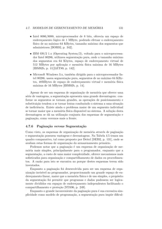 4.7. MODELOS DE GERENCIAMENTO DE MEMÓRIA 131
• Intel 8086/8088, microprocessador de 8 bits, oferecia um espaço de
endereçamento lógico de 1 MByte, podendo efetuar o endereçamento
fı́sico de no máximo 64 KBytes, tamanho máximo dos segmentos que
administrava [BOR92, p. 342].
• IBM OS/2 1.x (Operating System/2), voltado para o microprocessa-
dor Intel 80286, utilizava segmentação pura, onde o tamanho máximo
dos segmentos era 64 Kbytes, espaço de endereçamento virtual de
512 MBytes por aplicação e memória fı́sica máxima de 16 MBytes
[IBM92b, p. 11][LET89, p. 142].
• Microsoft Windows 3.x, também dirigido para o microprocessador In-
tel 80286, usava segmentação pura, segmentos de no máximo 64 KBy-
tes, 48MBytes de espaço de endereçamento virtual e memória fı́sica
máxima de 16 MBytes [IBM92b, p. 14].
Apesar de ser um esquema de organização de memória que oferece uma
série de vantagens, a segmentação apresenta uma grande desvantagem: con-
forme os segmentos se tornam grandes, as operações de posicionamento e
substituição tendem a se tornar lentas conduzindo o sistema a uma situação
de ineficiência. Existe ainda o problema maior de um segmento individual
se tornar maior que a memória fı́sica disponı́vel no sistema. A solução desta
desvantagem se dá na utilização conjunta dos esquemas de segmentação e
paginação, como veremos mais a frente.
4.7.6 Paginação versus Segmentação
Como visto, os esquemas de organização de memória através de paginação
e segmentação possuem vantagens e desvantagens. Na Tabela 4.5 temos um
quadro comparativo, tal como proposto por Deitel [DEI92, p. 131], onde se
avaliam estas formas de organização do armazenamento primário.
Podemos notar que a paginação é um esquema de organização de me-
mória mais simples, principalmente para o programador, enquanto que a
segmentação, a custo de uma maior complexidade, oferece mecanismos mais
sofisticados para organização e compartilhamento de dados ou procedimen-
tos. A razão para isto se encontra no porque destes esquemas terem sido
inventados.
Enquanto a paginação foi desenvolvida para ser um esquema de orga-
nização invisı́vel ao programador, proporcionando um grande espaço de en-
dereçamento linear, maior que a memória fı́sica e de uso simples, o propósito
da segmentação foi permitir que programas e dados pudessem ser logica-
mente divididos em espaços de endereçamento independentes facilitando o
compartilhamento e proteção [STA96, p. 249].
Enquanto o grande inconveniente da paginação pura é sua excessiva sim-
plicidade como modelo de programação, a segmentação pura impõe dificul-
 