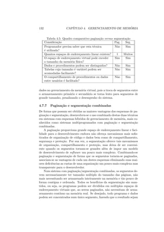 132 CAPÍTULO 4. GERENCIAMENTO DE MEMÓRIA
Tabela 4.5: Quadro comparativo paginação versus segmentação
Consideração Pag. Seg.
Programador precisa saber que esta técnica Não Sim
é utilizada?
Quantos espaços de endereçamento linear existem? 1 Muitos
O espaço de endereçamento virtual pode exceder Sim Sim
o tamanho da memória fı́sica?
Dados e procedimentos podem ser distinguidos? Não Sim
Tabelas cujo tamanho é variável podem ser Não Sim
acomodadas facilmente?
O compartilhamento de procedimentos ou dados Não Sim
entre usuários é facilitado?
dades no gerenciamento da memória virtual, pois a troca de segmentos entre
o armazenamento primário e secundário se torna lento para segmentos de
grande tamanho, penalizando o desempenho do sistema.
4.7.7 Paginação e segmentação combinadas
De forma que possam ser obtidas as maiores vantagens dos esquemas de pa-
ginação e segmentação, desenvolveu-se o uso combinado destas duas técnicas
em sistemas com esquemas hı́bridos de gerenciamento de memória, mais co-
nhecidos como sistemas multiprogramados com paginação e segmentação
combinadas.
A paginação proporciona grande espaço de endereçamento linear e faci-
lidade para o desenvolvimento embora não ofereça mecanismos mais sofis-
ticados de organização de código e dados bem como de compartilhamento,
segurança e proteção. Por sua vez, a segmentação oferece tais mecanismos
de organização, compartilhamento e proteção, mas deixa de ser conveni-
ente quando os segmentos tornam-se grandes além de impor um modelo
de desenvolvimento de software um pouco mais complexo. Combinando-se
paginação e segmentação de forma que os segmentos tornem-se paginados,
associam-se as vantagens de cada um destes esquemas eliminando suas mai-
ores deficiências as custas de uma organização um pouco mais complexa mas
transparente para o desenvolvedor.
Num sistema com paginação/segmentação combinadas, os segmentos de-
vem necessariamente ter tamanho múltiplo do tamanho das páginas, não
mais necessitando ser armazenado inteiramente na memória e tão pouco de
forma contı́gua e ordenada. Todos os benefı́cios da segmentação são man-
tidos, ou seja, os programas podem ser divididos em múltiplos espaços de
endereçamento virtuais que, ao serem paginados, não necessitam de arma-
zenamento contı́nuo na memória real. Se desejado, todo programa e dados
podem ser concentrados num único segmento, fazendo que o resultado sejam
 