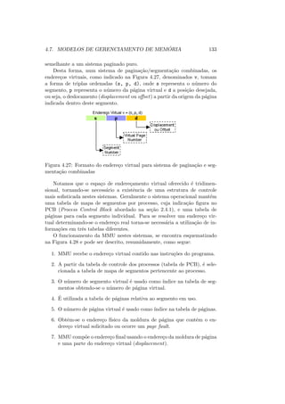 4.7. MODELOS DE GERENCIAMENTO DE MEMÓRIA 133
semelhante a um sistema paginado puro.
Desta forma, num sistema de paginação/segmentação combinadas, os
endereços virtuais, como indicado na Figura 4.27, denominados v, tomam
a forma de triplas ordenadas (s, p, d), onde s representa o número do
segmento, p representa o número da página virtual e d a posição desejada,
ou seja, o deslocamento (displacement ou offset) a partir da origem da página
indicada dentro deste segmento.
Figura 4.27: Formato do endereço virtual para sistema de paginação e seg-
mentação combinadas
Notamos que o espaço de endereçamento virtual oferecido é tridimen-
sional, tornando-se necessário a existência de uma estrutura de controle
mais sofisticada nestes sistemas. Geralmente o sistema operacional mantém
uma tabela de mapa de segmentos por processo, cuja indicação figura no
PCB (Process Control Block abordado na seção 2.4.1), e uma tabela de
páginas para cada segmento individual. Para se resolver um endereço vir-
tual determinando-se o endereço real torna-se necessária a utilização de in-
formações em três tabelas diferentes.
O funcionamento da MMU nestes sistemas, se encontra esquematizado
na Figura 4.28 e pode ser descrito, resumidamente, como segue:
1. MMU recebe o endereço virtual contido nas instruções do programa.
2. A partir da tabela de controle dos processos (tabela de PCB), é sele-
cionada a tabela de mapa de segmentos pertencente ao processo.
3. O número de segmento virtual é usado como ı́ndice na tabela de seg-
mentos obtendo-se o número de página virtual.
4. É utilizada a tabela de páginas relativa ao segmento em uso.
5. O número de página virtual é usado como ı́ndice na tabela de páginas.
6. Obtêm-se o endereço fı́sico da moldura de página que contêm o en-
dereço virtual solicitado ou ocorre um page fault.
7. MMU compõe o endereço final usando o endereço da moldura de página
e uma parte do endereço virtual (displacement).
 