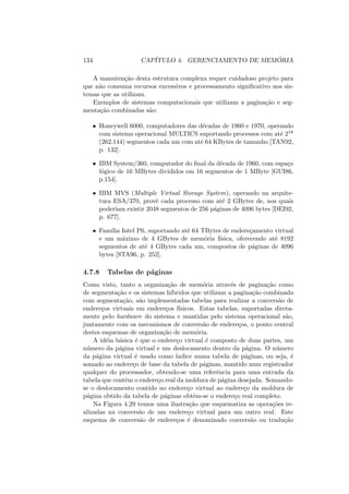 134 CAPÍTULO 4. GERENCIAMENTO DE MEMÓRIA
A manutenção desta estrutura complexa requer cuidadoso projeto para
que não consuma recursos excessivos e processamento significativo nos sis-
temas que as utilizam.
Exemplos de sistemas computacionais que utilizam a paginação e seg-
mentação combinadas são:
• Honeywell 6000, computadores das décadas de 1960 e 1970, operando
com sistema operacional MULTICS suportando processos com até 218
(262.144) segmentos cada um com até 64 KBytes de tamanho [TAN92,
p. 132].
• IBM System/360, computador do final da década de 1960, com espaço
lógico de 16 MBytes divididos em 16 segmentos de 1 MByte [GUI86,
p.154].
• IBM MVS (Multiple Virtual Storage System), operando na arquite-
tura ESA/370, provê cada processo com até 2 GBytes de, nos quais
poderiam existir 2048 segmentos de 256 páginas de 4096 bytes [DEI92,
p. 677].
• Famı́lia Intel P6, suportando até 64 TBytes de endereçamento virtual
e um máximo de 4 GBytes de memória fı́sica, oferecendo até 8192
segmentos de até 4 GBytes cada um, compostos de páginas de 4096
bytes [STA96, p. 252].
4.7.8 Tabelas de páginas
Como visto, tanto a organização de memória através de paginação como
de segmentação e os sistemas hı́bridos que utilizam a paginação combinada
com segmentação, são implementadas tabelas para realizar a conversão de
endereços virtuais em endereços fı́sicos. Estas tabelas, suportadas direta-
mente pelo hardware do sistema e mantidas pelo sistema operacional são,
juntamente com os mecanismos de conversão de endereços, o ponto central
destes esquemas de organização de memória.
A idéia básica é que o endereço virtual é composto de duas partes, um
número da página virtual e um deslocamento dentro da página. O número
da página virtual é usado como ı́ndice numa tabela de páginas, ou seja, é
somado ao endereço de base da tabela de páginas, mantido num registrador
qualquer do processador, obtendo-se uma referência para uma entrada da
tabela que contêm o endereço real da moldura de página desejada. Somando-
se o deslocamento contido no endereço virtual ao endereço da moldura de
página obtido da tabela de páginas obtêm-se o endereço real completo.
Na Figura 4.29 temos uma ilustração que esquematiza as operações re-
alizadas na conversão de um endereço virtual para um outro real. Este
esquema de conversão de endereços é denominado conversão ou tradução
 