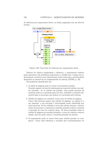 136 CAPÍTULO 4. GERENCIAMENTO DE MEMÓRIA
de endereços por mapeamento direto, ou ainda, paginação com um nı́vel de
tabelas.
Figura 4.29: Conversão de endereços por mapeamento direto
Embora de relativa simplicidade e eficiência, o mapeamento indireto
pode apresentar dois problemas importantes a medida que o espaço de en-
dereçamento virtual se torna relativamente muito maior que a memória fı́sica
disponı́vel ou possı́vel de ser implementada no sistema [TAN92, p. 93].
Os problemas identificados são:
1. A tabela de páginas pode se tornar extremamente grande.
Grandes espaços virtuais de endereçamento requerem tabelas com mui-
tas entradas. Se as tabelas são grandes, uma porção preciosa da
memória pode ser consumida para este fim, reduzindo a memória dis-
ponı́vel para os processos que podem ser executados pelo sistema.
2. Tabelas de páginas em memória versus troca de tabela de páginas.
Como cada processo possui suas tabelas de páginas, ao esgotar-se o
seu quantum, a sua execução é interrompida sendo substituı́da por
outro processo. Se for realizada a troca das tabelas durante o chavea-
mento de processos, economiza-se memória primária embora tornando
a operação de troca de contexto lenta. Se forem mantidas todas as
tabelas de páginas em memória primária, a troca de contexto torna-se
rápida, mas isto pode exaurir a memória primária do sistema.
3. O mapeamento pode se tornar lento para tabelas grandes ou com-
plexos. Como cada referência a memória deve necessariamente ter
 
