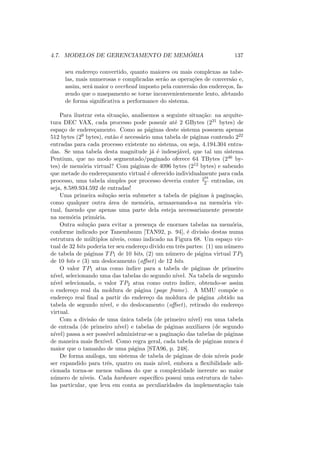 4.7. MODELOS DE GERENCIAMENTO DE MEMÓRIA 137
seu endereço convertido, quanto maiores ou mais complexas as tabe-
las, mais numerosas e complicadas serão as operações de conversão e,
assim, será maior o overhead imposto pela conversão dos endereços, fa-
zendo que o maepamento se torne inconvenientemente lento, afetando
de forma significativa a performance do sistema.
Para ilustrar esta situação, analisemos a seguinte situação: na arquite-
tura DEC VAX, cada processo pode possuir até 2 GBytes (231 bytes) de
espaço de endereçamento. Como as páginas deste sistema possuem apenas
512 bytes (29 bytes), então é necessário uma tabela de páginas contendo 222
entradas para cada processo existente no sistema, ou seja, 4.194.304 entra-
das. Se uma tabela desta magnitude já é indesejável, que tal um sistema
Pentium, que no modo segmentado/paginado oferece 64 TBytes (246 by-
tes) de memória virtual? Com páginas de 4096 bytes (212 bytes) e sabendo
que metade do endereçamento virtual é oferecido individualmente para cada
processo, uma tabela simples por processo deveria conter 234
2 entradas, ou
seja, 8.589.934.592 de entradas!
Uma primeira solução seria submeter a tabela de páginas à paginação,
como qualquer outra área de memória, armazenando-a na memória vir-
tual, fazendo que apenas uma parte dela esteja necessariamente presente
na memória primária.
Outra solução para evitar a presença de enormes tabelas na memória,
conforme indicado por Tanembaum [TAN92, p. 94], é divisão destas numa
estrutura de múltiplos nı́veis, como indicado na Figura 68. Um espaço vir-
tual de 32 bits poderia ter seu endereço divido em três partes: (1) um número
de tabela de páginas TP1 de 10 bits, (2) um número de página virtual TP2
de 10 bits e (3) um deslocamento (offset) de 12 bits.
O valor TP1 atua como ı́ndice para a tabela de páginas de primeiro
nı́vel, selecionando uma das tabelas do segundo nı́vel. Na tabela de segundo
nı́vel selecionada, o valor TP2 atua como outro ı́ndice, obtendo-se assim
o endereço real da moldura de página (page frame). A MMU compõe o
endereço real final a partir do endereço da moldura de página ,obtido na
tabela de segundo nı́vel, e do deslocamento (offset), retirado do endereço
virtual.
Com a divisão de uma única tabela (de primeiro nı́vel) em uma tabela
de entrada (de primeiro nı́vel) e tabelas de páginas auxiliares (de segundo
nı́vel) passa a ser possı́vel administrar-se a paginação das tabelas de páginas
de maneira mais flexı́vel. Como regra geral, cada tabela de páginas nunca é
maior que o tamanho de uma página [STA96, p. 248].
De forma análoga, um sistema de tabela de páginas de dois nı́veis pode
ser expandido para três, quatro ou mais nı́vel, embora a flexibilidade adi-
cionada torna-se menos valiosa do que a complexidade inerente ao maior
número de nı́veis. Cada hardware especı́fico possui uma estrutura de tabe-
las particular, que leva em conta as peculiaridades da implementação tais
 