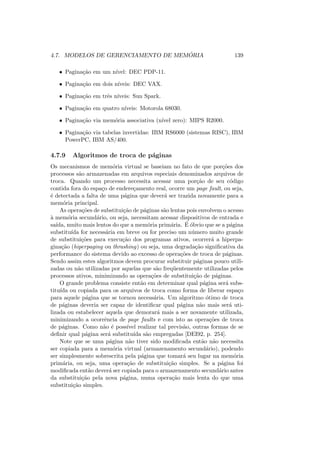 4.7. MODELOS DE GERENCIAMENTO DE MEMÓRIA 139
• Paginação em um nı́vel: DEC PDP-11.
• Paginação em dois nı́veis: DEC VAX.
• Paginação em três nı́veis: Sun Spark.
• Paginação em quatro nı́veis: Motorola 68030.
• Paginação via memória associativa (nı́vel zero): MIPS R2000.
• Paginação via tabelas invertidas: IBM RS6000 (sistemas RISC), IBM
PowerPC, IBM AS/400.
4.7.9 Algoritmos de troca de páginas
Os mecanismos de memória virtual se baseiam no fato de que porções dos
processos são armazenadas em arquivos especiais denominados arquivos de
troca. Quando um processo necessita acessar uma porção de seu código
contida fora do espaço de endereçamento real, ocorre um page fault, ou seja,
é detectada a falta de uma página que deverá ser trazida novamente para a
memória principal.
As operações de substituição de páginas são lentas pois envolvem o acesso
à memória secundário, ou seja, necessitam acessar dispositivos de entrada e
saı́da, muito mais lentos do que a memória primária. É óbvio que se a página
substituı́da for necessária em breve ou for preciso um número muito grande
de substituições para execução dos programas ativos, ocorrerá a hiperpa-
ginação (hiperpaging ou thrashing) ou seja, uma degradação significativa da
performance do sistema devido ao excesso de operações de troca de páginas.
Sendo assim estes algoritmos devem procurar substituir páginas pouco utili-
zadas ou não utilizadas por aquelas que são freqüentemente utilizadas pelos
processos ativos, minimizando as operações de substituição de páginas.
O grande problema consiste então em determinar qual página será subs-
tituı́da ou copiada para os arquivos de troca como forma de liberar espaço
para aquele página que se tornou necessária. Um algoritmo ótimo de troca
de páginas deveria ser capaz de identificar qual página não mais será uti-
lizada ou estabelecer aquela que demorará mais a ser novamente utilizada,
minimizando a ocorrência de page faults e com isto as operações de troca
de páginas. Como não é possı́vel realizar tal previsão, outras formas de se
definir qual página será substituı́da são empregadas [DEI92, p. 254].
Note que se uma página não tiver sido modificada então não necessita
ser copiada para a memória virtual (armazenamento secundário), podendo
ser simplesmente sobrescrita pela página que tomará seu lugar na memória
primária, ou seja, uma operação de substituição simples. Se a página foi
modificada então deverá ser copiada para o armazenamento secundário antes
da substituição pela nova página, numa operação mais lenta do que uma
substituição simples.
 