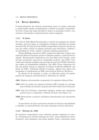 1.3. BREVE HISTÓRICO 7
1.3 Breve histórico
O desenvolvimento dos sistemas operacionais pode ser melhor observado
e compreendido quando acompanhamos a história do próprio computador.
No breve resumo que segue pretende-se enfocar os principais eventos e mo-
vimentos relacionados ao desenvolvimento destas máquinas.
1.3.1 O inı́cio
Por volta de 1643, Blaise Pascal projeta e constrói uma máquina de calcular
mecânica, que deu origem as calculadores mecânicas utilizadas até meados
do século XX. No final do século XVIII, Joseph-Marie Jacquard constrói um
tear que utiliza cartões de papelão perfurado para determinar o padrão a
ser desenhado no tecido, criando a primeira máquina programável.
Charles Babbage constrói em 1822 a máquina de diferenças e depois, par-
tindo das idéias de Jacquard, projeta a máquina analı́tica, a qual não foi ter-
minada. Recentemente comprovou-se que suas idéias eram corretas, sendo
ele hoje reconhecido como pai do computador moderno. Em 1870 é cons-
truı́do uma máquina analógica para previsão de marés por Willian Thomson,
que origina os computadores analógicos. Em 1890 o Censo Americano uti-
liza com grande sucesso as máquinas de tabular de Herman Hollerith, que
funda em 1896 a Tabulating Machine Company. Alguns anos depois esta
companhia se transformaria na IBM (International Business Machines).
Na década de 30 começam a surgir, em diferentes pontos do mundo,
projetos de máquinas eletromecânicas e eletrônicas de calcular:
1934 Máquina eletromecânica programável do engenheiro Konrad Zuse.
1935 Inı́cio do projeto da máquina eletrônica ABC, baseada em válvulas,
para resolução de sistemas, proposta pelo fı́sico John Vicent Atanasoft.
1937 John Von Neumann, matemático húngaro, propõe uma arquitetura
genérica para o computador, utilizada até hoje (veja Figura 1.2).
1939 Desenvolvida a primeira calculadora eletromecânica dos laboratórios
Bell.
As descobertas da época motivaram cientistas de diversas especialidades
a trabalhar no desenvolvimento dos então chamados cérebros eletrônicos.
1.3.2 Década de 1940
Os primeiros computadores eram realmente grandes máquinas de calcu-
lar. Compostas por circuitos baseados em relês e outros dispositivos eletro-
mecânicos, estas máquinas eram muito grandes, lentas, consumiam muita
 