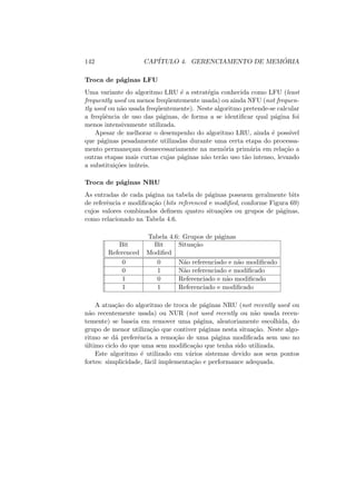 142 CAPÍTULO 4. GERENCIAMENTO DE MEMÓRIA
Troca de páginas LFU
Uma variante do algoritmo LRU é a estratégia conhecida como LFU (least
frequently used ou menos freqüentemente usada) ou ainda NFU (not frequen-
tly used ou não usada freqüentemente). Neste algoritmo pretende-se calcular
a freqüência de uso das páginas, de forma a se identificar qual página foi
menos intensivamente utilizada.
Apesar de melhorar o desempenho do algoritmo LRU, ainda é possı́vel
que páginas pesadamente utilizadas durante uma certa etapa do processa-
mento permaneçam desnecessariamente na memória primária em relação a
outras etapas mais curtas cujas páginas não terão uso tão intenso, levando
a substituições inúteis.
Troca de páginas NRU
As entradas de cada página na tabela de páginas possuem geralmente bits
de referência e modificação (bits referenced e modified, conforme Figura 69)
cujos valores combinados definem quatro situações ou grupos de páginas,
como relacionado na Tabela 4.6.
Tabela 4.6: Grupos de páginas
Bit Bit Situação
Referenced Modified
0 0 Não referenciado e não modificado
0 1 Não referenciado e modificado
1 0 Referenciado e não modificado
1 1 Referenciado e modificado
A atuação do algoritmo de troca de páginas NRU (not recently used ou
não recentemente usada) ou NUR (not used recently ou não usada recen-
temente) se baseia em remover uma página, aleatoriamente escolhida, do
grupo de menor utilização que contiver páginas nesta situação. Neste algo-
ritmo se dá preferência a remoção de uma página modificada sem uso no
último ciclo do que uma sem modificação que tenha sido utilizada.
Este algoritmo é utilizado em vários sistemas devido aos seus pontos
fortes: simplicidade, fácil implementação e performance adequada.
 