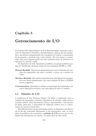 Capı́tulo 5
Gerenciamento de I/O
O acrônimo I/O (Input/Output) ou E/S (Entrada/Saı́da) representa toda a
sorte de dispositivos eletrônicos, eletromecânicos e ópticos que são integra-
dos a um sistema computacional com o propósito de realizar a comunicação
do processador e memória com o meio externo. De certa forma, o compu-
tador seria uma máquina inútil caso não existissem meios de realizar-se as
operações de entrada e saı́da.
Os dispositivos de I/O, dispositivos periféricos ou apenas periféricos po-
dem ser classificados de forma ampla em três categorias [STA96, p. 179]:
Human-Readable Dispositivos apropriados para serem utilizados por usu-
ários do computador tais como o teclado, o mouse ou o monitor de
vı́deo.
Machine-Readable São aqueles projetados para interligação do computa-
dor com outros equipamentos, tais como unidades de disco, CD-ROM
ou fita magnética.
Communication Destinados a realizar a comunicação do computador com
outros dispositivos remotos, tais como placas de rede ou modems.
5.1 Módulos de I/O
A arquitetura de Von Neumann (Figura 1.2) define o computador como o
conjunto de processador, memória e dispositivos de entrada e saı́da interco-
nectados através vários barramentos (buses) especializados: o barramento
de dados (data bus), o barramento de endereços (address bus) e o barra-
mento de controle (control bus).
Mas diferentemente do que poderı́amos pensar, os dispositivos periféricos
em si não são conectados diretamente à tais barramentos, mas, ao invés
disso, os periféricos são conectados a módulos de I/O que por sua vez são
ligados aos barramentos do sistema. As razões para isto são várias:
143
 