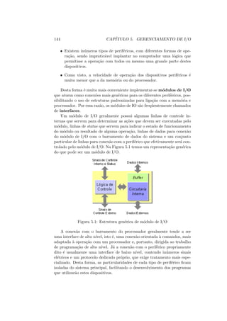 144 CAPÍTULO 5. GERENCIAMENTO DE I/O
• Existem inúmeros tipos de periféricos, com diferentes formas de ope-
ração, sendo impraticável implantar no computador uma lógica que
permitisse a operação com todos ou mesmo uma grande parte destes
dispositivos.
• Como visto, a velocidade de operação dos dispositivos periféricos é
muito menor que a da memória ou do processador.
Desta forma é muito mais conveniente implementar-se módulos de I/O
que atuem como conexões mais genéricas para os diferentes periféricos, pos-
sibilitando o uso de estruturas padronizadas para ligação com a memória e
processador. Por essa razão, os módulos de IO são freqüentemente chamados
de interfaces.
Um módulo de I/O geralmente possui algumas linhas de controle in-
ternas que servem para determinar as ações que devem ser executadas pelo
módulo, linhas de status que servem para indicar o estado de funcionamento
do módulo ou resultado de alguma operação, linhas de dados para conexão
do módulo de I/O com o barramento de dados do sistema e um conjunto
particular de linhas para conexão com o periférico que efetivamente será con-
trolado pelo módulo de I/O. Na Figura 5.1 temos um representação genérica
do que pode ser um módulo de I/O.
Figura 5.1: Estrutura genérica de módulo de I/O
A conexão com o barramento do processador geralmente tende a ser
uma interface de alto nı́vel, isto é, uma conexão orientada à comandos, mais
adaptada à operação com um processador e, portanto, dirigida ao trabalho
de programação de alto nı́vel. Já a conexão com o periférico propriamente
dito é usualmente uma interface de baixo nı́vel, contendo inúmeros sinais
elétricos e um protocolo dedicado próprio, que exige tratamento mais espe-
cializado. Desta forma, as particularidades de cada tipo de periférico ficam
isoladas do sistema principal, facilitando o desenvolvimento dos programas
que utilizarão estes dispositivos.
 