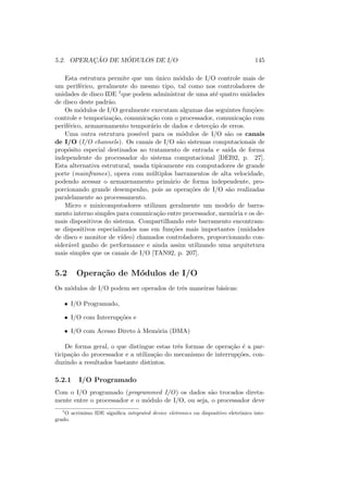 5.2. OPERAÇÃO DE MÓDULOS DE I/O 145
Esta estrutura permite que um único módulo de I/O controle mais de
um periférico, geralmente do mesmo tipo, tal como nos controladores de
unidades de disco IDE 1que podem administrar de uma até quatro unidades
de disco deste padrão.
Os módulos de I/O geralmente executam algumas das seguintes funções:
controle e temporização, comunicação com o processador, comunicação com
periférico, armazenamento temporário de dados e detecção de erros.
Uma outra estrutura possı́vel para os módulos de I/O são os canais
de I/O (I/O channels). Os canais de I/O são sistemas computacionais de
propósito especial destinados ao tratamento de entrada e saı́da de forma
independente do processador do sistema computacional [DEI92, p. 27].
Esta alternativa estrutural, usada tipicamente em computadores de grande
porte (mainframes), opera com múltiplos barramentos de alta velocidade,
podendo acessar o armazenamento primário de forma independente, pro-
porcionando grande desempenho, pois as operações de I/O são realizadas
paralelamente ao processamento.
Micro e minicomputadores utilizam geralmente um modelo de barra-
mento interno simples para comunicação entre processador, memória e os de-
mais dispositivos do sistema. Compartilhando este barramento encontram-
se dispositivos especializados nas em funções mais importantes (unidades
de disco e monitor de vı́deo) chamados controladores, proporcionando con-
siderável ganho de performance e ainda assim utilizando uma arquitetura
mais simples que os canais de I/O [TAN92, p. 207].
5.2 Operação de Módulos de I/O
Os módulos de I/O podem ser operados de três maneiras básicas:
• I/O Programado,
• I/O com Interrupções e
• I/O com Acesso Direto à Memória (DMA)
De forma geral, o que distingue estas três formas de operação é a par-
ticipação do processador e a utilização do mecanismo de interrupções, con-
duzindo a resultados bastante distintos.
5.2.1 I/O Programado
Com o I/O programado (programmed I/O) os dados são trocados direta-
mente entre o processador e o módulo de I/O, ou seja, o processador deve
1
O acrônimo IDE significa integrated device eletronics ou dispositivo eletrônico inte-
grado.
 