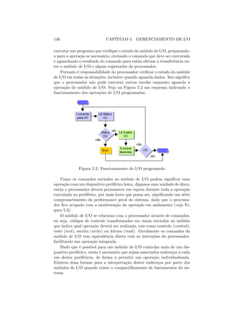 146 CAPÍTULO 5. GERENCIAMENTO DE I/O
executar um programa que verifique o estado do módulo de I/O, preparando-
o para a operação se necessário, enviando o comando que deve ser executado
e aguardando o resultado do comando para então efetuar a transferência en-
tre o módulo de I/O e algum registrador do processador.
Portanto é responsabilidade do processador verificar o estado do módulo
de I/O em todas as situações, inclusive quando aguarda dados. Isto significa
que o processador não pode executar outras tarefas enquanto aguarda a
operação do módulo de I/O. Veja na Figura 5.2 um esquema indicando o
funcionamento das operações de I/O programadas.
Figura 5.2: Funcionamento do I/O programado
Como os comandos enviados ao módulo de I/O podem significar uma
operação com um dispositivo periférico lento, digamos uma unidade de disco,
então o processador deverá permanecer em espera durante toda a operação
executada no periférico, por mais lento que possa ser, significando um sério
comprometimento da performance geral do sistema, dado que o processa-
dor fica ocupado com a monitoração da operação em andamento (veja Fi-
gura 5.3).
O módulo de I/O se relaciona com o processador através de comandos,
ou seja, códigos de controle transformados em sinais enviados ao módulo
que indica qual operação deverá ser realizada, tais como controle (control),
teste (test), escrita (write) ou leitura (read). Geralmente os comandos do
módulo de I/O tem equivalência direta com as instruções do processador,
facilitando sua operação integrada.
Dado que é possı́vel para um módulo de I/O controlar mais de um dis-
positivo periférico, então é necessário que sejam associados endereços a cada
um destes periféricos, de forma a permitir sua operação individualizada.
Existem duas formas para a interpretação destes endereços por parte dos
módulos de I/O quando existe o compartilhamento de barramentos do sis-
tema:
 