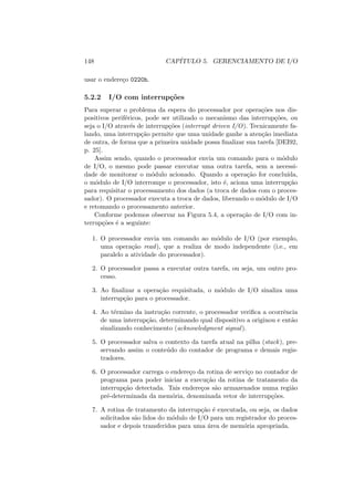 148 CAPÍTULO 5. GERENCIAMENTO DE I/O
usar o endereço 0220h.
5.2.2 I/O com interrupções
Para superar o problema da espera do processador por operações nos dis-
positivos periféricos, pode ser utilizado o mecanismo das interrupções, ou
seja o I/O através de interrupções (interrupt driven I/O). Tecnicamente fa-
lando, uma interrupção permite que uma unidade ganhe a atenção imediata
de outra, de forma que a primeira unidade possa finalizar sua tarefa [DEI92,
p. 25].
Assim sendo, quando o processador envia um comando para o módulo
de I/O, o mesmo pode passar executar uma outra tarefa, sem a necessi-
dade de monitorar o módulo acionado. Quando a operação for concluı́da,
o módulo de I/O interrompe o processador, isto é, aciona uma interrupção
para requisitar o processamento dos dados (a troca de dados com o proces-
sador). O processador executa a troca de dados, liberando o módulo de I/O
e retomando o processamento anterior.
Conforme podemos observar na Figura 5.4, a operação de I/O com in-
terrupções é a seguinte:
1. O processador envia um comando ao módulo de I/O (por exemplo,
uma operação read), que a realiza de modo independente (i.e., em
paralelo a atividade do processador).
2. O processador passa a executar outra tarefa, ou seja, um outro pro-
cesso.
3. Ao finalizar a operação requisitada, o módulo de I/O sinaliza uma
interrupção para o processador.
4. Ao término da instrução corrente, o processador verifica a ocorrência
de uma interrupção, determinando qual dispositivo a originou e então
sinalizando conhecimento (acknowledgment signal).
5. O processador salva o contexto da tarefa atual na pilha (stack), pre-
servando assim o conteúdo do contador de programa e demais regis-
tradores.
6. O processador carrega o endereço da rotina de serviço no contador de
programa para poder iniciar a execução da rotina de tratamento da
interrupção detectada. Tais endereços são armazenados numa região
pré-determinada da memória, denominada vetor de interrupções.
7. A rotina de tratamento da interrupção é executada, ou seja, os dados
solicitados são lidos do módulo de I/O para um registrador do proces-
sador e depois transferidos para uma área de memória apropriada.
 