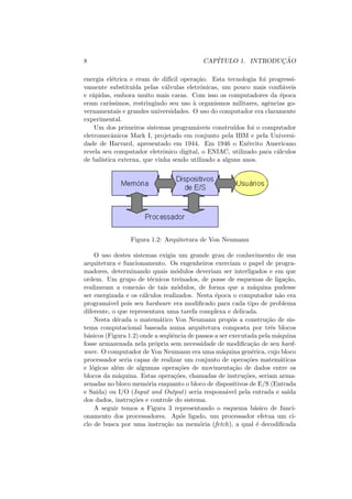 8 CAPÍTULO 1. INTRODUÇÃO
energia elétrica e eram de difı́cil operação. Esta tecnologia foi progressi-
vamente substituı́da pelas válvulas eletrônicas, um pouco mais confiáveis
e rápidas, embora muito mais caras. Com isso os computadores da época
eram carı́ssimos, restringindo seu uso à organismos militares, agências go-
vernamentais e grandes universidades. O uso do computador era claramente
experimental.
Um dos primeiros sistemas programáveis construı́dos foi o computador
eletromecânicos Mark I, projetado em conjunto pela IBM e pela Universi-
dade de Harvard, apresentado em 1944. Em 1946 o Exército Americano
revela seu computador eletrônico digital, o ENIAC, utilizado para cálculos
de balı́stica externa, que vinha sendo utilizado a alguns anos.
Figura 1.2: Arquitetura de Von Neumann
O uso destes sistemas exigia um grande grau de conhecimento de sua
arquitetura e funcionamento. Os engenheiros exerciam o papel de progra-
madores, determinando quais módulos deveriam ser interligados e em que
ordem. Um grupo de técnicos treinados, de posse de esquemas de ligação,
realizavam a conexão de tais módulos, de forma que a máquina pudesse
ser energizada e os cálculos realizados. Nesta época o computador não era
programável pois seu hardware era modificado para cada tipo de problema
diferente, o que representava uma tarefa complexa e delicada.
Nesta década o matemático Von Neumann propôs a construção de sis-
tema computacional baseada numa arquitetura composta por três blocos
básicos (Figura 1.2) onde a seqüência de passos a ser executada pela máquina
fosse armazenada nela própria sem necessidade de modificação de seu hard-
ware. O computador de Von Neumann era uma máquina genérica, cujo bloco
processador seria capaz de realizar um conjunto de operações matemáticas
e lógicas além de algumas operações de movimentação de dados entre os
blocos da máquina. Estas operações, chamadas de instruções, seriam arma-
zenadas no bloco memória enquanto o bloco de dispositivos de E/S (Entrada
e Saı́da) ou I/O (Input and Output) seria responsável pela entrada e saı́da
dos dados, instruções e controle do sistema.
A seguir temos a Figura 3 representando o esquema básico de funci-
onamento dos processadores. Após ligado, um processador efetua um ci-
clo de busca por uma instrução na memória (fetch), a qual é decodificada
 