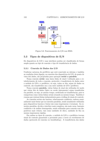152 CAPÍTULO 5. GERENCIAMENTO DE I/O
Figura 5.6: Funcionamento do I/O com DMA
5.3 Tipos de dispositivos de E/S
Os dispositivos de I/O e suas interfaces podem ser classificados de forma
ampla quanto ao tipo de conexão e tipo de transferência de dados.
5.3.1 Conexão de Dados dos I/O
Conforme natureza do periférico que será conectado ao sistema e também
as condições desta ligação, as conexões dos dispositivos de I/O, do ponto de
vista dos dados, são projetadas para operação serial ou paralela.
Numa conexão serial, uma única linha de sinal é utilizada para o es-
tabelecimento de toda a conexão, protocolo e transferência de dados entre
o módulo de I/O e o periférico, ou seja, todos os bits, sejam de dados ou
controle, são transferidos um a um entre módulo de I/O e periférico.
Numa conexão paralela, várias linhas de sinal são utilizadas de modo
que vários bits de dados (bytes ou words tipicamente) sejam transferidos
em paralelo, ou seja, ao mesmo tempo, acelerando as transferências, pois se
comportam como várias linhas seriais atuando ao mesmo tempo. Também é
comum que existam linhas independentes para o tráfego de sinais de controle.
As conexões seriais são baratas, relativamente confiáveis, embora nomi-
nalmente mais lentas que as conexões paralelas, sendo usualmente utilizadas
para dispositivos baratos e lentos tais como impressoras e terminais. As co-
nexões paralelas, devido a interface mais complexa, são mais caras, bastante
confiáveis e de melhor desempenho, sendo utilizadas para conexão com dis-
positivos mais velozes, tais como unidades de disco, unidades de fita ou
mesmo impressoras rápidas.
Em ambas os tipos de conexão, o módulo de I/O e o periférico trocam
sinais de controle garantindo a permissão para o envio ou recebimento de
dados (protocolo de conexão ou handshaking). A transferência dos dados
 