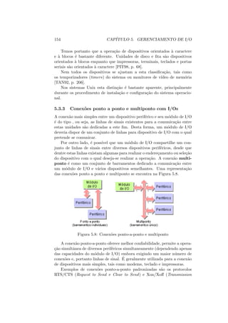 154 CAPÍTULO 5. GERENCIAMENTO DE I/O
Temos portanto que a operação de dispositivos orientados à caractere
e à blocos é bastante diferente. Unidades de disco e fita são dispositivos
orientados à blocos enquanto que impressoras, terminais, teclados e portas
seriais são orientados à caractere [PIT98, p. 68].
Nem todos os dispositivos se ajustam a esta classificação, tais como
os temporizadores (timers) do sistema ou monitores de vı́deo de memória
[TAN92, p. 206].
Nos sistemas Unix esta distinção é bastante aparente, principalmente
durante os procedimento de instalação e configuração do sistema operacio-
nal.
5.3.3 Conexões ponto a ponto e multiponto com I/Os
A conexão mais simples entre um dispositivo periférico e seu módulo de I/O
é do tipo , ou seja, as linhas de sinais existentes para a comunicação entre
estas unidades são dedicadas a este fim. Desta forma, um módulo de I/O
deveria dispor de um conjunto de linhas para dispositivo de I/O com o qual
pretende se comunicar.
Por outro lado, é possı́vel que um módulo de I/O compartilhe um con-
junto de linhas de sinais entre diversos dispositivos periféricos, desde que
dentre estas linhas existam algumas para realizar o endereçamento ou seleção
do dispositivo com o qual deseja-se realizar a operação. A conexão multi-
ponto é como um conjunto de barramentos dedicado a comunicação entre
um módulo de I/O e vários dispositivos semelhantes. Uma representação
das conexões ponto a ponto e multiponto se encontra na Figura 5.8.
Figura 5.8: Conexões ponto-a-ponto e multiponto
A conexão ponto-a-ponto oferece melhor confiabilidade, permite a opera-
ção simultânea de diversos periféricos simultaneamente (dependendo apenas
das capacidades do módulo de I/O) embora exigindo um maior número de
conexões e, portanto linhas de sinal. É geralmente utilizada para a conexão
de dispositivos mais simples, tais como modems, teclado e impressoras.
Exemplos de conexões ponto-a-ponto padronizadas são os protocolos
RTS/CTS (Request to Send e Clear to Send) e Xon/Xoff (Transmission
 