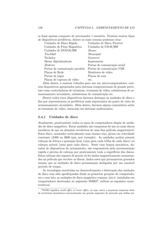 156 CAPÍTULO 5. GERENCIAMENTO DE I/O
se fosse apenas composto de processador e memória. Existem muitos tipos
de dispositivos periféricos, dentre os mais comuns podemos citar:
Unidades de Disco Rı́gido Unidades de Disco Flexı́vel
Unidades de Fitas Magnética Unidades de CD-R/RW
Unidades de DVD-R/RW Mouse
Trackball Mousepad
Teclados Scanners
Mesas digitalizadoras Impressoras
Modems Portas de comunicação serial
Portas de comunicação paralela Portas de comunicação USB
Placas de Rede Monitores de vı́deo
Portas de jogos Placas de som
Placas de captura de vı́deo etc.
Além destes, a maioria voltados para uso em microcomputadores, exis-
tem dispositivos apropriados para sistemas computacionais de grande porte,
tais como controladoras de terminais, terminais de vı́deo, subsistemas de ar-
mazenamento secundário, subsistemas de comunicação etc.
Dentre todos estes dispositivos daremos destaque as unidades de disco e
fita por representarem os periféricos mais importantes do ponto de vista de
armazenamento secundário. Além destes, faremos alguns comentários sobre
os terminais de vı́deo, essenciais em sistemas multiusuário.
5.4.1 Unidades de disco
Atualmente, praticamente todos os tipos de computadores dispõe de unida-
des de disco magnético. Estas unidades são compostas de um ou mais discos
metálicos de aço ou alumı́nio recobertos de uma fina pelı́cula magnetizável.
Estes disco, montados verticalmente num mesmo eixo, giram em velocidade
constante (2400 ou 3600 rpm, por exemplo). As unidades podem possuir
cabeças de leitura e gravação fixas (uma para cada trilha de cada disco) ou
cabeças móveis (uma para cada disco). Neste caso braços mecânicos, do-
tados de dispositivos de acionamento, são responsáveis pela movimentação
rápida e precisa de cabeças por praticamente toda a superfı́cies dos discos.
Estas cabeças são capazes de gravar ou ler dados magneticamente armazena-
dos na pelı́cula que recobre os discos, dados estes que permanecem gravados
mesmo que as unidades de disco permaneçam desligadas por um razoável
perı́odo de tempo.
As tecnologias envolvidas no desenvolvimento e fabricação das unidades
de disco vem sido aperfeiçoadas desde as primeiras gerações de computado-
res e com isto, as unidades de disco magnético comuns, isto é, instaladas em
computadores destinados ao segmento SOHO2, exibem as seguintes carac-
terı́sticas:
2
SOHO significa small office or home office, ou seja, micro e pequenas empresas além
de escritórios domésticos caracterizando um grande segmento de mercado que utiliza mi-
 