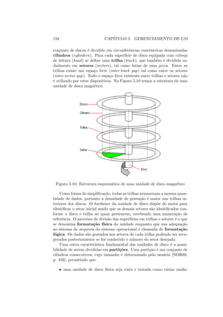 158 CAPÍTULO 5. GERENCIAMENTO DE I/O
conjunto de discos é dividido em circunferências concêntricas denominadas
cilindros (cylinders). Para cada superfı́cie de disco equipada com cabeça
de leitura (head) se define uma trilha (track), que também é dividida ra-
dialmente em setores (sectors), tal como fatias de uma pizza. Entre as
trilhas existe um espaço livre (inter-track gap) tal como entre os setores
(inter-sector gap). Todo o espaço livre existente entre trilhas e setores não
é utilizado por estes dispositivos. Na Figura 5.10 temos a estrutura de uma
unidade de disco magnético.
Figura 5.10: Estrutura esquemática de uma unidade de disco magnético
Como forma de simplificação, todas as trilhas armazenam a mesma quan-
tidade de dados, portanto a densidade de gravação é maior nas trilhas in-
teriores dos discos. O hardware da unidade de disco dispõe de meios para
identificar o setor inicial sendo que os demais setores são identificados con-
forme o disco e trilha ao quais pertencem, recebendo uma numeração de
referência. O processo de divisão das superfı́cies em trilhas e setores é o que
se denomina formatação fı́sica da unidade enquanto que sua adequação
ao sistema de arquivos do sistema operacional é chamada de formatação
lógica. Os dados são gravados nos setores de cada trilha podendo ser recu-
perados posteriormente se for conhecido o número do setor desejado.
Uma outra caracterı́stica fundamental das unidades de disco é a possi-
bilidade de serem divididas em partições. Uma partição é um conjunto de
cilindros consecutivos, cujo tamanho é determinado pelo usuário [NOR89,
p. 103], permitindo que:
• uma unidade de disco fı́sica seja vista e tratada como várias unida-
 