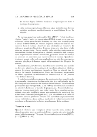 5.4. DISPOSITIVOS PERIFÉRICOS TÍPICOS 159
des de disco lógicas distintas, facilitando a organização dos dados e
instalação de programas; e
• vários sistemas operacionais diferentes sejam instalados nas diversas
partições, ampliando significativamente as possibilidades de uso da
máquina.
No sistema operacional multiusuário IBM VM/SP (Virtual Machine/-
System Product), usado em computadores IBM de grande porte, um pro-
cedimento comum para alocação de espaço em disco para os usuários era
a criação de mini-discos, na verdade, pequenas partições de uma das uni-
dades de disco do sistema. Através de uma solicitação aos operadores do
sistema, o usuário recebia direitos de acesso à um novo mini-disco, criado
para seu uso particular. Para o usuário, cada mini-disco aparentava ser
uma unidade de disco de uso privativa e isolada das demais, onde os arqui-
vos e programas eram criados e modificados, podendo o usuário dar direitos
de acesso de seu mini-disco para outros usuários do sistema. Quando ne-
cessário, o usuário podia pedir uma ampliação de seu mini-disco ou requerer
um novo mini-disco, de forma a possuir várias mini-partições diferentes do
sistema.
Resumidamente, caracterı́sticas importantes que descrevem uma unidade
de disco são: número de discos, número de superfı́cies, número de cilindros,
número de setores, movimentação das cabeças (fixas ou móveis), tipo de
cabeças (de contato, de espaçamento fixo ou aerodinâmicas), tempo médio
de acesso, capacidade de transferência da controladora e MTBF (Medium
Time Between Failures).
A maioria dos detalhes de operação das unidades de disco magnética são
tratadas pelas controladoras de disco, cujas interfaces padronizadas são de
fácil integração com a maioria dos sistemas computacionais. Estas interfaces
padronizadas (por exemplo IDE, EIDE e SCSI) trabalham com comandos
de alto nı́vel, facilitando o trabalho de programação. As controladoras ge-
ralmente possuem capacidade para tratar vários discos simultaneamente,
embora a operação paralela se resuma ao acionamento das unidade de dis-
cos em busca de setores (overlapped seeks), pois a transferência de dados de
uma única unidade geralmente consome toda capacidade de processamento
destas controladoras. Ainda assim, a habilidade de realizar acessos (seeks)
aos discos melhora consideravelmente a performance destas unidades.
Tempo de acesso
Quando é solicitada uma operação de leitura ou escrita numa unidade de
disco, é necessário mover-se a cabeça de leitura e escrita até o setor desejado
para o inı́cio da operação. Tal tempo é determinado por três fatores [TAN92,
p. 217] [STA96, p. 160]:
 