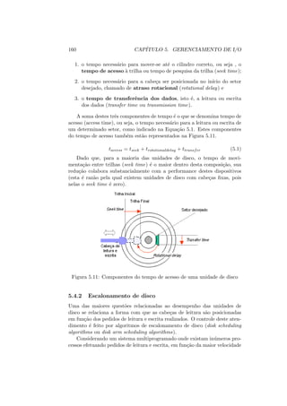 160 CAPÍTULO 5. GERENCIAMENTO DE I/O
1. o tempo necessário para mover-se até o cilindro correto, ou seja , o
tempo de acesso à trilha ou tempo de pesquisa da trilha (seek time);
2. o tempo necessário para a cabeça ser posicionada no inı́cio do setor
desejado, chamado de atraso rotacional (rotational delay) e
3. o tempo de transferência dos dados, isto é, a leitura ou escrita
dos dados (transfer time ou transmission time).
A soma destes três componentes de tempo é o que se denomina tempo de
acesso (access time), ou seja, o tempo necessário para a leitura ou escrita de
um determinado setor, como indicado na Equação 5.1. Estes componentes
do tempo de acesso também estão representados na Figura 5.11.
taccess = tseek + trotationaldelay + ttransfer (5.1)
Dado que, para a maioria das unidades de disco, o tempo de movi-
mentação entre trilhas (seek time) é o maior dentro desta composição, sua
redução colabora substancialmente com a performance destes dispositivos
(esta é razão pela qual existem unidades de disco com cabeças fixas, pois
nelas o seek time é zero).
Figura 5.11: Componentes do tempo de acesso de uma unidade de disco
5.4.2 Escalonamento de disco
Uma das maiores questões relacionadas ao desempenho das unidades de
disco se relaciona a forma com que as cabeças de leitura são posicionadas
em função dos pedidos de leitura e escrita realizados. O controle deste aten-
dimento é feito por algoritmos de escalonamento de disco (disk scheduling
algorithms ou disk arm scheduling algorithms).
Considerando um sistema multiprogramado onde existam inúmeros pro-
cessos efetuando pedidos de leitura e escrita, em função da maior velocidade
 
