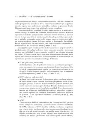 5.4. DISPOSITIVOS PERIFÉRICOS TÍPICOS 161
de processamento em relação a capacidade de realizar a leitura e escrita dos
dados por parte da unidade de disco, é razoável considerar que os pedidos
deverão esperar para poderem ser atendidos, portanto os processos ficarão
bloqueados até suas respectivas solicitações serem completas.
Quanto mais rápido a unidade de disco puder completar as solicitações,
menor o tempo de espera dos processos, beneficiando o sistema. Como as
operações solicitadas provavelmente utilizarão setores distintos, a unidade
deverá efetuar uma série de movimentações da cabeça de leitura para reali-
zar o trabalho necessário, assim sendo, quanto menor o tempo despendido
na movimentação da cabeça de leitura melhor o desempenho da unidade.
Esta é a justificativa da preocupação com o escalonamento das tarefas de
movimentação das cabeças de leitura [DEI92, p. 363].
Um algoritmo para escalonamento do disco deve então proporcionar boa
produtividade (throughput), oferecer baixo tempo de resposta e apresentar
razoável previsibilidade (comportamento previsı́vel nas diversas situações
de carga). Existem vários algoritmos para escalonamento do disco, onde
alguns preocupam-se em otimizar a movimentação entre trilhas e outros em
aproveitar o percurso rotacional das cabeças de leitura:
• FCFS (first come first served)
Neste algoritmo, a fila de pedidos é executada na ordem em que apare-
cem, sem qualquer reordenação ou otimização de movimentação. Esta
forma de escalonamento pode resultar em longos tempos de espera em
situações de alta carga de trabalho, embora razoável para situações de
baixo carregamento [DEI92, p. 366] [TAN92, p. 217].
• SSTF (shortest seek time first)
A fila de pedidos é executada de forma que sejam atendidos primeiro
os pedidos que exigem a menor movimentação possı́vel entre trilhas,
qualquer que seja o sentido da movimentação (setores internos para
centro ou setores externos para bordas). Pedidos destinados aos seto-
res extremos geralmente recebem baixa qualidade de serviço, podendo
ocorrer um adiamento indefinido (starvation), além disso proporci-
ona grande variância em termos de desempenho conforme a seqüência
de pedidos. É um algoritmos orientado à cilindros [DEI92, p. 366]
[TAN92, p. 218].
• SCAN
É uma variação do SSTF, desenvolvida por Denning em 1967, que pre-
tendia corrigir sua variância e a possibilidade de adiamento indefinido.
O SCAN, tal como o SSTF, também trabalha escolhendo os pedidos
que exigem menor movimentação, mas apenas numa direção preferen-
cial, ou seja, ele primeiro realiza os pedidos numa direção (p.e., do
cilindro mais externo para o mais interno) para depois realizar uma
mudança de direção (do cilindro mais interno para o mais externo)
 