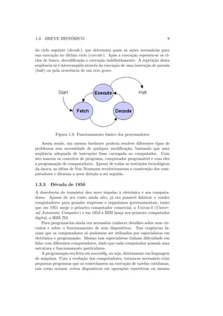 1.3. BREVE HISTÓRICO 9
do ciclo seguinte (decode), que determina quais as ações necessárias para
sua execução no último ciclo (execute). Após a execução repetem-se os ci-
clos de busca, decodificação e execução indefinidamente. A repetição desta
seqüência só é interrompida através da execução de uma instrução de parada
(halt) ou pela ocorrência de um erro grave.
Figura 1.3: Funcionamento básico dos processadores
Assim sendo, um mesmo hardware poderia resolver diferentes tipos de
problemas sem necessidade de qualquer modificação, bastando que uma
seqüência adequada de instruções fosse carregada no computador. Com
isto nascem os conceitos de programa, computador programável e com eles
a programação de computadores. Apesar de todas as restrições tecnológicas
da época, as idéias de Von Neumann revolucionaram a construção dos com-
putadores e ditaram a nova direção a ser seguida.
1.3.3 Década de 1950
A descoberta do transistor deu novo impulso à eletrônica e aos computa-
dores. Apesar de seu custo ainda alto, já era possı́vel fabricar e vender
computadores para grandes empresas e organismos governamentais, tanto
que em 1951 surge o primeiro computador comercial, o Univac-I (Univer-
sal Automatic Computer) e em 1953 a IBM lança seu primeiro computador
digital, o IBM 701.
Para programá-los ainda era necessário conhecer detalhes sobre seus cir-
cuitos e sobre o funcionamento de seus dispositivos. Tais exigências fa-
ziam que os computadores só pudessem ser utilizados por especialistas em
eletrônica e programação. Mesmo tais especialistas tinham dificuldade em
lidar com diferentes computadores, dado que cada computador possuı́a uma
estrutura e funcionamento particulares.
A programação era feita em assembly, ou seja, diretamente em linguagem
de máquina. Com a evolução dos computadores, tornou-se necessário criar
pequenos programas que os controlassem na execução de tarefas cotidianas,
tais como acionar certos dispositivos em operações repetitivas ou mesmo
 