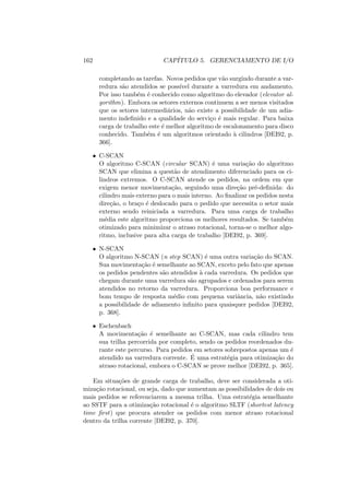 162 CAPÍTULO 5. GERENCIAMENTO DE I/O
completando as tarefas. Novos pedidos que vão surgindo durante a var-
redura são atendidos se possı́vel durante a varredura em andamento.
Por isso também é conhecido como algoritmo do elevador (elevator al-
gorithm). Embora os setores externos continuem a ser menos visitados
que os setores intermediários, não existe a possibilidade de um adia-
mento indefinido e a qualidade do serviço é mais regular. Para baixa
carga de trabalho este é melhor algoritmo de escalonamento para disco
conhecido. Também é um algoritmos orientado à cilindros [DEI92, p.
366].
• C-SCAN
O algoritmo C-SCAN (circular SCAN) é uma variação do algoritmo
SCAN que elimina a questão de atendimento diferenciado para os ci-
lindros extremos. O C-SCAN atende os pedidos, na ordem em que
exigem menor movimentação, seguindo uma direção pré-definida: do
cilindro mais externo para o mais interno. Ao finalizar os pedidos nesta
direção, o braço é deslocado para o pedido que necessita o setor mais
externo sendo reiniciada a varredura. Para uma carga de trabalho
média este algoritmo proporciona os melhores resultados. Se também
otimizado para minimizar o atraso rotacional, torna-se o melhor algo-
ritmo, inclusive para alta carga de trabalho [DEI92, p. 369].
• N-SCAN
O algoritmo N-SCAN (n step SCAN) é uma outra variação do SCAN.
Sua movimentação é semelhante ao SCAN, exceto pelo fato que apenas
os pedidos pendentes são atendidos à cada varredura. Os pedidos que
chegam durante uma varredura são agrupados e ordenados para serem
atendidos no retorno da varredura. Proporciona boa performance e
bom tempo de resposta médio com pequena variância, não existindo
a possibilidade de adiamento infinito para quaisquer pedidos [DEI92,
p. 368].
• Eschenbach
A movimentação é semelhante ao C-SCAN, mas cada cilindro tem
sua trilha percorrida por completo, sendo os pedidos reordenados du-
rante este percurso. Para pedidos em setores sobrepostos apenas um é
atendido na varredura corrente. É uma estratégia para otimização do
atraso rotacional, embora o C-SCAN se prove melhor [DEI92, p. 365].
Em situações de grande carga de trabalho, deve ser considerada a oti-
mização rotacional, ou seja, dado que aumentam as possibilidades de dois ou
mais pedidos se referenciarem a mesma trilha. Uma estratégia semelhante
ao SSTF para a otimização rotacional é o algoritmo SLTF (shortest latency
time first) que procura atender os pedidos com menor atraso rotacional
dentro da trilha corrente [DEI92, p. 370].
 