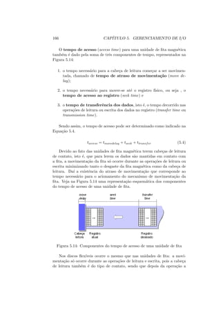166 CAPÍTULO 5. GERENCIAMENTO DE I/O
O tempo de acesso (access time) para uma unidade de fita magnética
também é dado pela soma de três componentes de tempo, representados na
Figura 5.14:
1. o tempo necessário para a cabeça de leitura começar a ser movimen-
tada, chamado de tempo de atraso de movimentação (move de-
lay);
2. o tempo necessário para mover-se até o registro fı́sico, ou seja , o
tempo de acesso ao registro (seek time) e
3. o tempo de transferência dos dados, isto é, o tempo decorrido nas
operações de leitura ou escrita dos dados no registro (transfer time ou
transmission time).
Sendo assim, o tempo de acesso pode ser determinado como indicado na
Equação 5.4.
taccess = tmovedelay + tseek + ttransfer (5.4)
Devido ao fato das unidades de fita magnética terem cabeças de leitura
de contato, isto é, que para lerem os dados são mantidas em contato com
a fita, a movimentação da fita só ocorre durante as operações de leitura ou
escrita minimizando tanto o desgaste da fita magnética como da cabeça de
leitura. Daı́ a existência do atraso de movimentação que corresponde ao
tempo necessário para o acionamento do mecanismo de movimentação da
fita. Veja na Figura 5.14 uma representação esquemática dos componentes
do tempo de acesso de uma unidade de fita.
Figura 5.14: Componentes do tempo de acesso de uma unidade de fita
Nos discos flexı́veis ocorre o mesmo que nas unidades de fita: a movi-
mentação só ocorre durante as operações de leitura e escrita, pois a cabeça
de leitura também é do tipo de contato, sendo que depois da operação a
 