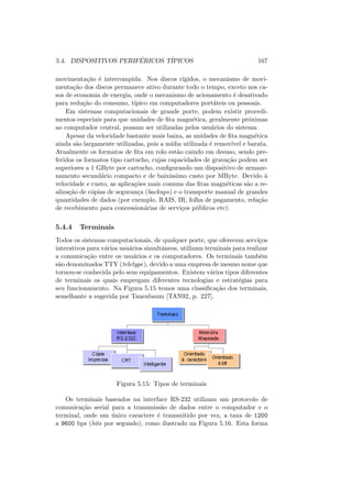 5.4. DISPOSITIVOS PERIFÉRICOS TÍPICOS 167
movimentação é interrompida. Nos discos rı́gidos, o mecanismo de movi-
mentação dos discos permanece ativo durante todo o tempo, exceto nos ca-
sos de economia de energia, onde o mecanismo de acionamento é desativado
para redução do consumo, tı́pico em computadores portáteis ou pessoais.
Em sistemas computacionais de grande porte, podem existir procedi-
mentos especiais para que unidades de fita magnética, geralmente próximas
ao computador central, possam ser utilizadas pelos usuários do sistema.
Apesar da velocidade bastante mais baixa, as unidades de fita magnética
ainda são largamente utilizadas, pois a mı́dia utilizada é removı́vel e barata.
Atualmente os formatos de fita em rolo estão caindo em desuso, sendo pre-
feridos os formatos tipo cartucho, cujas capacidades de gravação podem ser
superiores a 1 GByte por cartucho, configurando um dispositivo de armaze-
namento secundário compacto e de baixı́ssimo custo por MByte. Devido à
velocidade e custo, as aplicações mais comuns das fitas magnéticas são a re-
alização de cópias de segurança (backups) e o transporte manual de grandes
quantidades de dados (por exemplo, RAIS, IR, folha de pagamento, relação
de recebimento para concessionárias de serviços públicos etc).
5.4.4 Terminais
Todos os sistemas computacionais, de qualquer porte, que oferecem serviços
interativos para vários usuários simultâneos, utilizam terminais para realizar
a comunicação entre os usuários e os computadores. Os terminais também
são denominados TTY (teletype), devido a uma empresa de mesmo nome que
tornou-se conhecida pelo seus equipamentos. Existem vários tipos diferentes
de terminais os quais empregam diferentes tecnologias e estratégias para
seu funcionamento. Na Figura 5.15 temos uma classificação dos terminais,
semelhante a sugerida por Tanenbaum [TAN92, p. 227].
Figura 5.15: Tipos de terminais
Os terminais baseados na interface RS-232 utilizam um protocolo de
comunicação serial para a transmissão de dados entre o computador e o
terminal, onde um único caractere é transmitido por vez, a taxa de 1200
a 9600 bps (bits por segundo), como ilustrado na Figura 5.16. Esta forma
 