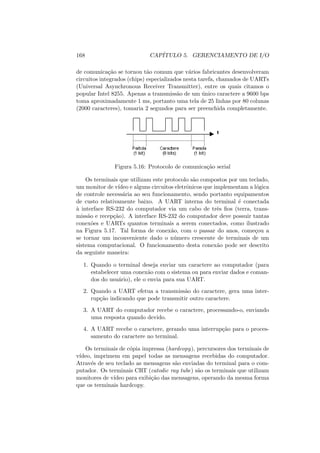 168 CAPÍTULO 5. GERENCIAMENTO DE I/O
de comunicação se tornou tão comum que vários fabricantes desenvolveram
circuitos integrados (chips) especializados nesta tarefa, chamados de UARTs
(Universal Asynchronous Receiver Transmitter), entre os quais citamos o
popular Intel 8255. Apenas a transmissão de um único caractere a 9600 bps
toma aproximadamente 1 ms, portanto uma tela de 25 linhas por 80 colunas
(2000 caracteres), tomaria 2 segundos para ser preenchida completamente.
Figura 5.16: Protocolo de comunicação serial
Os terminais que utilizam este protocolo são compostos por um teclado,
um monitor de vı́deo e alguns circuitos eletrônicos que implementam a lógica
de controle necessária ao seu funcionamento, sendo portanto equipamentos
de custo relativamente baixo. A UART interna do terminal é conectada
à interface RS-232 do computador via um cabo de três fios (terra, trans-
missão e recepção). A interface RS-232 do computador deve possuir tantas
conexões e UARTs quantos terminais a serem conectados, como ilustrado
na Figura 5.17. Tal forma de conexão, com o passar do anos, começou a
se tornar um inconveniente dado o número crescente de terminais de um
sistema computacional. O funcionamento desta conexão pode ser descrito
da seguinte maneira:
1. Quando o terminal deseja enviar um caractere ao computador (para
estabelecer uma conexão com o sistema ou para enviar dados e coman-
dos do usuário), ele o envia para sua UART.
2. Quando a UART efetua a transmissão do caractere, gera uma inter-
rupção indicando que pode transmitir outro caractere.
3. A UART do computador recebe o caractere, processando-o, enviando
uma resposta quando devido.
4. A UART recebe o caractere, gerando uma interrupção para o proces-
samento do caractere no terminal.
Os terminais de cópia impressa (hardcopy), percursores dos terminais de
vı́deo, imprimem em papel todas as mensagens recebidas do computador.
Através de seu teclado as mensagens são enviadas do terminal para o com-
putador. Os terminais CRT (catodic ray tube) são os terminais que utilizam
monitores de vı́deo para exibição das mensagens, operando da mesma forma
que os terminais hardcopy.
 