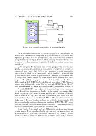 5.4. DISPOSITIVOS PERIFÉRICOS TÍPICOS 169
Figura 5.17: Conexão computador e terminais RS-232
Os terminais inteligentes são pequenos computadores especializados na
transmissão e recepção de mensagens, possuindo inúmeras funções de con-
figuração, possibilitando sua configuração para o trabalho com diferentes
computadores em situações diversas. Dada sua capacidade interna de pro-
cessamento, podem armazenar seqüências de dados ou realizar tarefas mais
complexas.
Outra categoria dos terminais são aqueles que possuem memória ma-
peada, isto é, cuja interface com o computador principal se dá através de
sua memória de vı́deo (vı́deo RAM) e um controlador especial denominado
controlador de vı́deo (vı́deo controller). Nesta situação, o terminal deve
possuir capacidade interna de processamento, podendo se comunicar com
o computador central através de outras formas mais eficientes tais como
os protocolos BSC (binary synchronous control) introduzido pela IBM em
1961, o padrão ISO HDLC (high-level data link control) ou o SDLC (synch-
ronous data link control), versão IBM do protocolo HDLC. Black [BLA87]
traz detalhes destes protocolos, comparando-os e mostrando suas aplicações.
A famı́lia IBM 3270 é um conjunto de terminais, impressoras e controla-
doras de terminais tipicamente utilizados em sistemas de grande porte IBM,
sendo bastante conhecidas em diversos segmentos corporativos. Os termi-
nais de vı́deo IBM 3178 e 3278 são seus integrantes os mais conhecidos, com
alguns milhões de unidades vendidas [BLA87, p. 83]. Estes terminais, conec-
tados através de cabos coaxiais, utilizam um protocolo proprietário da IBM
para comunicação com controladoras de terminais (IBM 3172 e 3174), que
concentravam tal comunicação para um computador central, possibilitando
inúmeras configurações, como ilustrado na Figura 5.18.
O processador do terminal, tendo recebido as informações do computador
central através de sua conexão dedicada, coloca as informações que devem ser
exibidas na memória de vı́deo enquanto o controlador de vı́deo gera o sinal
correspondente ao conteúdo da memória de vı́deo, produzindo a imagem
 