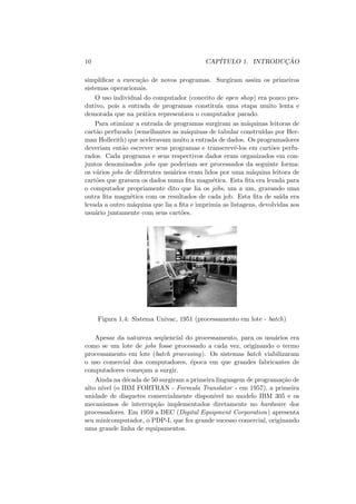 10 CAPÍTULO 1. INTRODUÇÃO
simplificar a execução de novos programas. Surgiram assim os primeiros
sistemas operacionais.
O uso individual do computador (conceito de open shop) era pouco pro-
dutivo, pois a entrada de programas constituı́a uma etapa muito lenta e
demorada que na prática representava o computador parado.
Para otimizar a entrada de programas surgiram as máquinas leitoras de
cartão perfurado (semelhantes as máquinas de tabular construı́das por Her-
man Hollerith) que aceleravam muito a entrada de dados. Os programadores
deveriam então escrever seus programas e transcrevê-los em cartões perfu-
rados. Cada programa e seus respectivos dados eram organizados em con-
juntos denominados jobs que poderiam ser processados da seguinte forma:
os vários jobs de diferentes usuários eram lidos por uma máquina leitora de
cartões que gravava os dados numa fita magnética. Esta fita era levada para
o computador propriamente dito que lia os jobs, um a um, gravando uma
outra fita magnética com os resultados de cada job. Esta fita de saı́da era
levada a outro máquina que lia a fita e imprimia as listagens, devolvidas aos
usuário juntamente com seus cartões.
Figura 1.4: Sistema Univac, 1951 (processamento em lote - batch)
Apesar da natureza seqüencial do processamento, para os usuários era
como se um lote de jobs fosse processado a cada vez, originando o termo
processamento em lote (batch processing). Os sistemas batch viabilizaram
o uso comercial dos computadores, época em que grandes fabricantes de
computadores começam a surgir.
Ainda na década de 50 surgiram a primeira linguagem de programação de
alto nı́vel (o IBM FORTRAN - Formula Translator - em 1957), a primeira
unidade de disquetes comercialmente disponı́vel no modelo IBM 305 e os
mecanismos de interrupção implementados diretamente no hardware dos
processadores. Em 1959 a DEC (Digital Equipment Corporation) apresenta
seu minicomputador, o PDP-I, que fez grande sucesso comercial, originando
uma grande linha de equipamentos.
 