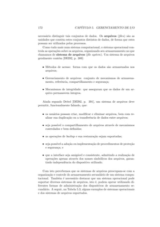 172 CAPÍTULO 5. GERENCIAMENTO DE I/O
necessário distinguir tais conjuntos de dados. Os arquivos (files) são as
unidades que contêm estes conjuntos distintos de dados, de forma que estes
possam ser utilizados pelos processos.
Como tudo mais num sistema computacional, o sistema operacional con-
trola as operações sobre os arquivos, organizando seu armazenamento no que
chamamos de sistema de arquivos (file system). Um sistema de arquivos
geralmente contém [DEI92, p. 389]:
• Métodos de acesso: forma com que os dados são armazenados nos
arquivos;
• Gerenciamento de arquivos: conjunto de mecanismos de armazena-
mento, referência, compartilhamento e segurança;
• Mecanismos de integridade: que asseguram que os dados de um ar-
quivo permanecem ı́ntegros.
Ainda segundo Deitel [DEI92, p. 391], um sistema de arquivos deve
permitir, funcionalmente falando, que:
• os usuários possam criar, modificar e eliminar arquivos, bem com re-
alizar sua duplicação ou a transferência de dados entre arquivos;
• seja possı́vel o compartilhamento de arquivos através de mecanismos
controlados e bem definidos;
• as operações de backup e sua restauração sejam suportadas;
• seja possı́vel a adoção ou implementação de procedimentos de proteção
e segurança; e
• que a interface seja amigável e consistente, admitindo a realização de
operações apenas através dos nomes simbólicos dos arquivos, garan-
tindo independência do dispositivo utilizado.
Com isto percebemos que os sistemas de arquivos preocupam-se com a
organização e controle do armazenamento secundário de um sistema compu-
tacional. Também é necessário destacar que um sistema operacional pode
suportar diversos sistemas de arquivos, isto é, podem operar utilizando di-
ferentes formas de administração dos dispositivos de armazenamento se-
cundário. A seguir, na Tabela 5.3, alguns exemplos de sistemas operacionais
e dos sistemas de arquivos suportados.
 