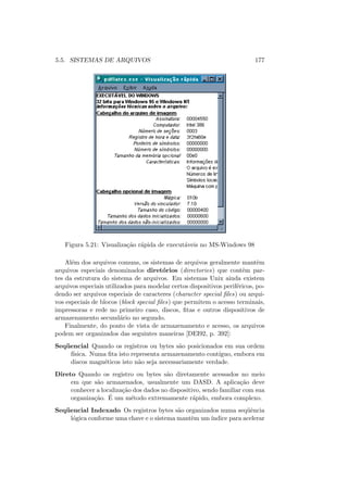 5.5. SISTEMAS DE ARQUIVOS 177
Figura 5.21: Visualização rápida de executáveis no MS-Windows 98
Além dos arquivos comuns, os sistemas de arquivos geralmente mantêm
arquivos especiais denominados diretórios (directories) que contêm par-
tes da estrutura do sistema de arquivos. Em sistemas Unix ainda existem
arquivos especiais utilizados para modelar certos dispositivos periféricos, po-
dendo ser arquivos especiais de caracteres (character special files) ou arqui-
vos especiais de blocos (block special files) que permitem o acesso terminais,
impressoras e rede no primeiro caso, discos, fitas e outros dispositivos de
armazenamento secundário no segundo.
Finalmente, do ponto de vista de armazenamento e acesso, os arquivos
podem ser organizados das seguintes maneiras [DEI92, p. 392]:
Seqüencial Quando os registros ou bytes são posicionados em sua ordem
fı́sica. Numa fita isto representa armazenamento contı́guo, embora em
discos magnéticos isto não seja necessariamente verdade.
Direto Quando os registro ou bytes são diretamente acessados no meio
em que são armazenados, usualmente um DASD. A aplicação deve
conhecer a localização dos dados no dispositivo, sendo familiar com sua
organização. É um método extremamente rápido, embora complexo.
Seqüencial Indexado Os registros bytes são organizados numa seqüência
lógica conforme uma chave e o sistema mantêm um ı́ndice para acelerar
 