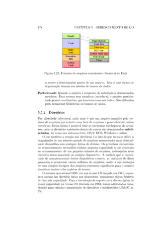 178 CAPÍTULO 5. GERENCIAMENTO DE I/O
Figura 5.22: Formato de arquivos executáveis (binaries) no Unix
o acesso a determinadas partes de um arquivo. Esta é uma forma de
organização comum em tabelas de bancos de dados.
Particionado Quando o arquivo é composto de subarquivos denominados
membros. Para acessar seus membros (members), o arquivo particio-
nado possui um diretório, que funciona como seu ı́ndice. São utilizados
para armazenar bibliotecas ou bancos de dados.
5.5.2 Diretórios
Um diretório (directory) nada mais é que um arquivo mantido pelo sis-
tema de arquivos que contêm uma lista de arquivos e possivelmente outros
diretórios. Desta forma é possı́vel criar-se estruturas hierárquicas de arqui-
vos, onde os diretórios existentes dentro de outros são denominados subdi-
retórios, tal como nos sistemas Unix, OS/2, DOS, Windows e outros.
O que motivou a criação dos diretórios é o fato de que torna-se difı́cil a
organização de um número grande de arquivos armazenados num determi-
nado dispositivo sem qualquer forma de divisão. Os primeiros dispositivos
de armazenamento secundário tinham pequena capacidade o que resultava
no armazenamento de um pequeno número de arquivos, catalogados num
diretório único associado ao próprio dispositivo. A medida que a capaci-
dade de armazenamento destes dispositivos cresceu, as unidades de disco
passaram a armazenar vários milhares de arquivos, assim a apresentação
de uma simples listagem dos arquivos existentes significaria para o usuário
visualizar muitas telas repletas de nomes.
O sistema operacional DOS, em sua versão 1.0 lançada em 1981, supor-
tava apenas um diretório único por dispositivo, usualmente discos flexı́veis
de limitada capacidade. Com a introdução de suporte para discos rı́gidos de
maior capacidade na versão 2.0 liberada em 1983, foram adicionadas capa-
cidades para criação e manutenção de diretórios e subdiretórios [JAM87, p.
25].
 